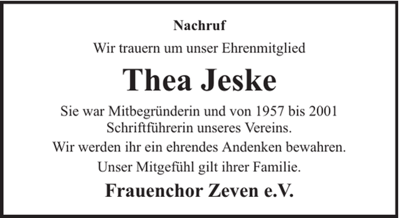 <p>Nachruf<br />Wir trauern um unser Ehrenmitglied</p><p>Thea Jeske<br />Sie war Mitbegründerin und von 1957 bis 2001<br />Schriftführerin unseres Vereins.<br />Wir werden ihr ein ehrendes Andenken bewahren.<br />Unser Mitgefühl gilt ihrer Familie.</p><p>Frauenchor Zeven e.V.</p>