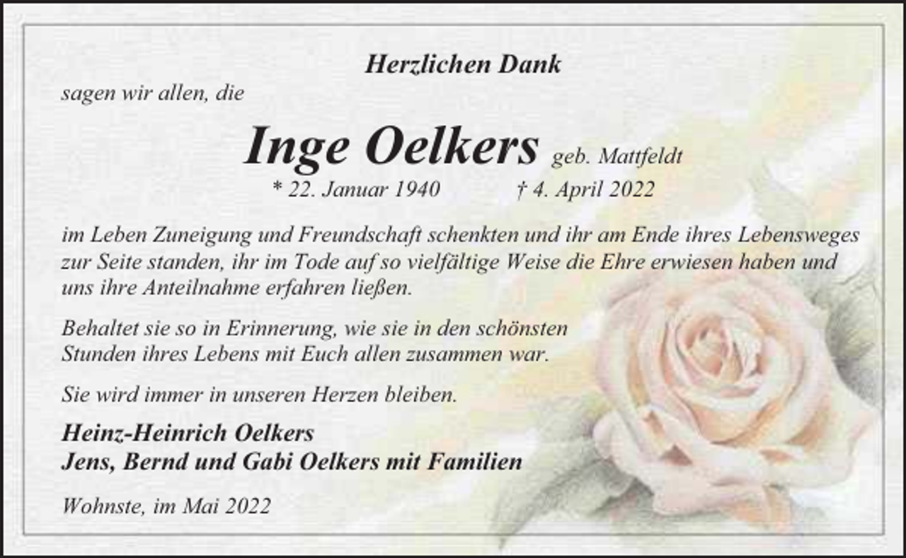 <p>Herzlichen Dank<br />sagen wir allen, die</p><p>Inge Oelkers geb. Mattfeldt<br />22. Januar 1940</p><p>† 4. April 2022</p><p>im Leben Zuneigung und Freundschaft schenkten und ihr am Ende ihres Lebensweges<br />zur Seite standen, ihr im Tode auf so vielfältige Weise die Ehre erwiesen haben und<br />uns ihre Anteilnahme erfahren ließen.<br />Behaltet sie so in Erinnerung, wie sie in den schönsten<br />Stunden ihres Lebens mit Euch allen zusammen war.<br />Sie wird immer in unseren Herzen bleiben.</p><p>Heinz-Heinrich Oelkers<br />Jens, Bernd und Gabi Oelkers mit Familien<br />Wohnste, im Mai 2022</p>