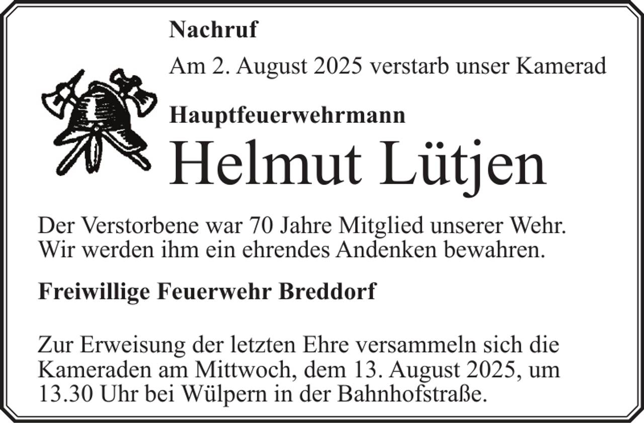 <p>Nachruf<br />Am 2. August 2025 verstarb unser Kamerad<br />Hauptfeuerwehrmann</p><p>Helmut Lütjen<br />Der Verstorbene war 70 Jahre Mitglied unserer Wehr.<br />Wir werden ihm ein ehrendes Andenken bewahren.<br />Freiwillige Feuerwehr Breddorf<br />Zur Erweisung der letzten Ehre versammeln sich die<br />Kameraden am Mittwoch, dem 13. August 2025, um<br />13.30 Uhr bei Wülpern in der Bahnhofstraße.</p>