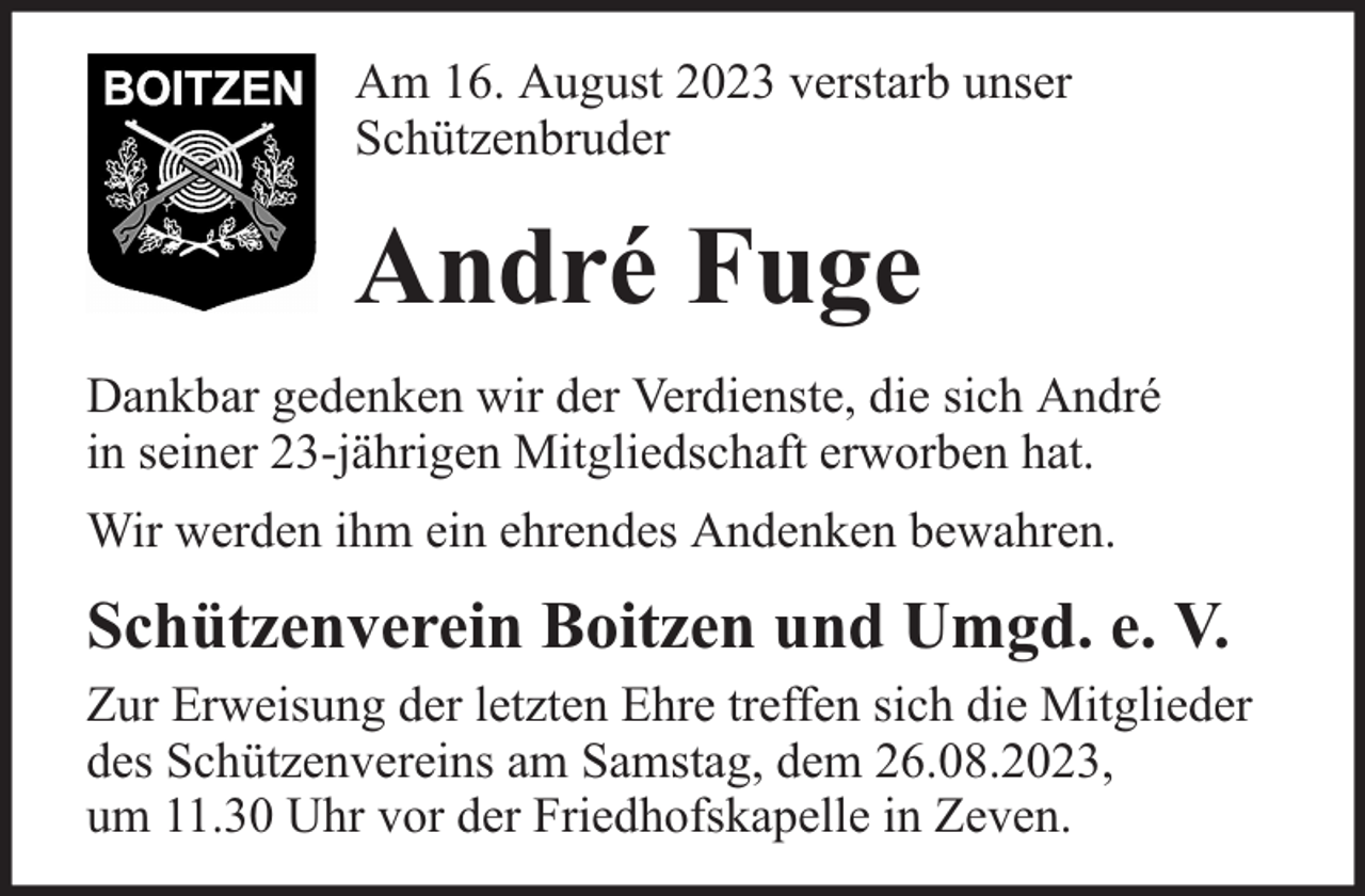<p>Am 16. August 2023 verstarb unser<br />Schützenbruder</p><p>André Fuge<br />Dankbar gedenken wir der Verdienste, die sich André<br />in seiner 23-jährigen Mitgliedschaft erworben hat.<br />Wir werden ihm ein ehrendes Andenken bewahren.</p><p>Schützenverein Boitzen und Umgd. e. V.<br />Zur Erweisung der letzten Ehre treffen sich die Mitglieder<br />des Schützenvereins am Samstag, dem 26.08.2023,<br />um 11.30 Uhr vor der Friedhofskapelle in Zeven.</p>