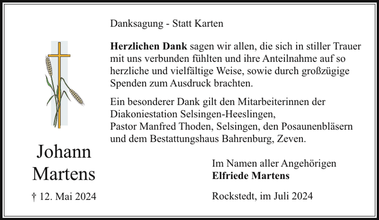 <p>Danksagung - Statt Karten<br />Herzlichen Dank sagen wir allen, die sich in stiller Trauer<br />mit uns verbunden fühlten und ihre Anteilnahme auf so<br />herzliche und vielfältige Weise, sowie durch großzügige<br />Spenden zum Ausdruck brachten.</p><p>Johann<br />Martens<br />† 12. Mai 2024</p><p>Ein besonderer Dank gilt den Mitarbeiterinnen der<br />Diakoniestation Selsingen-Heeslingen,<br />Pastor Manfred Thoden, Selsingen, den Posaunenbläsern<br />und dem Bestattungshaus Bahrenburg, Zeven.<br />Im Namen aller Angehörigen<br />Elfriede Martens<br />Rockstedt, im Juli 2024</p>