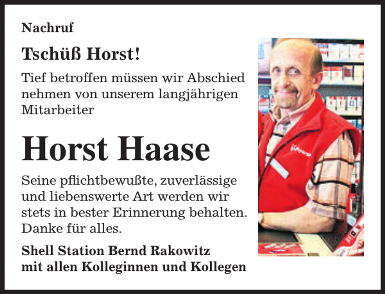 <p>Nachruf</p><p>Tschüß Horst!<br />Tief betroffen müssen wir Abschied<br />nehmen von unserem langjährigen<br />Mitarbeiter</p><p>Horst Haase</p><p>Seine pflichtbewußte, zuverlässige<br />und liebenswerte Art werden wir<br />stets in bester Erinnerung behalten.<br />Danke für alles.<br />Shell Station Bernd Rakowitz<br />mit allen Kolleginnen und Kollegen</p>