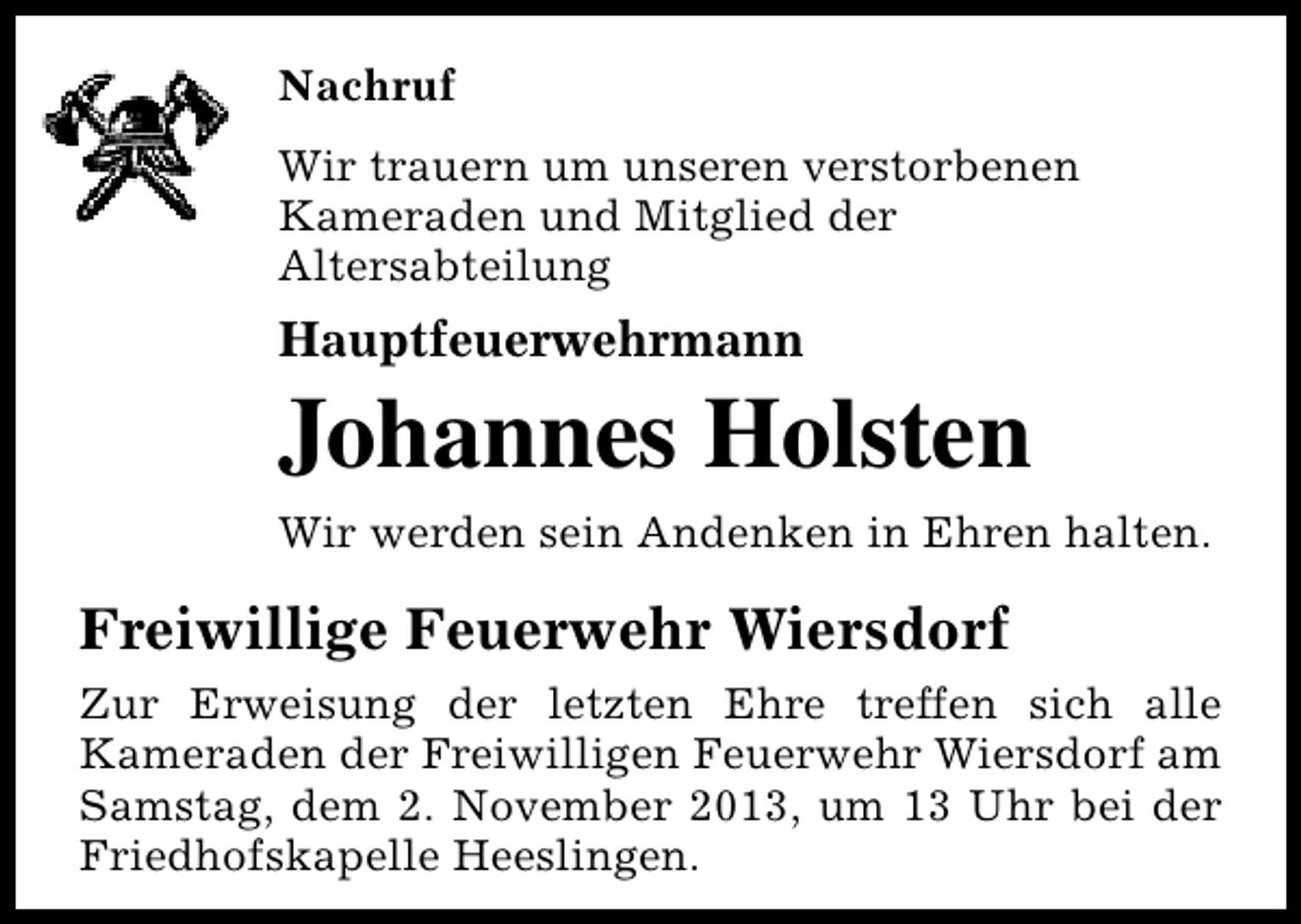 <p>Nachruf<br />Wir trauern um unseren verstorbenen<br />Kameraden und Mitglied der<br />Altersabteilung</p><p>Hauptfeuerwehrmann</p><p>Johannes Holsten<br />Wir werden sein Andenken in Ehren halten.</p><p>Freiwillige Feuerwehr Wiersdorf<br />Zur Erweisung der letzten Ehre treffen sich alle<br />Kameraden der Freiwilligen Feuerwehr Wiersdorf am<br />Samstag, dem 2. November 2013, um 13 Uhr bei der<br />Friedhofskapelle Heeslingen.</p>