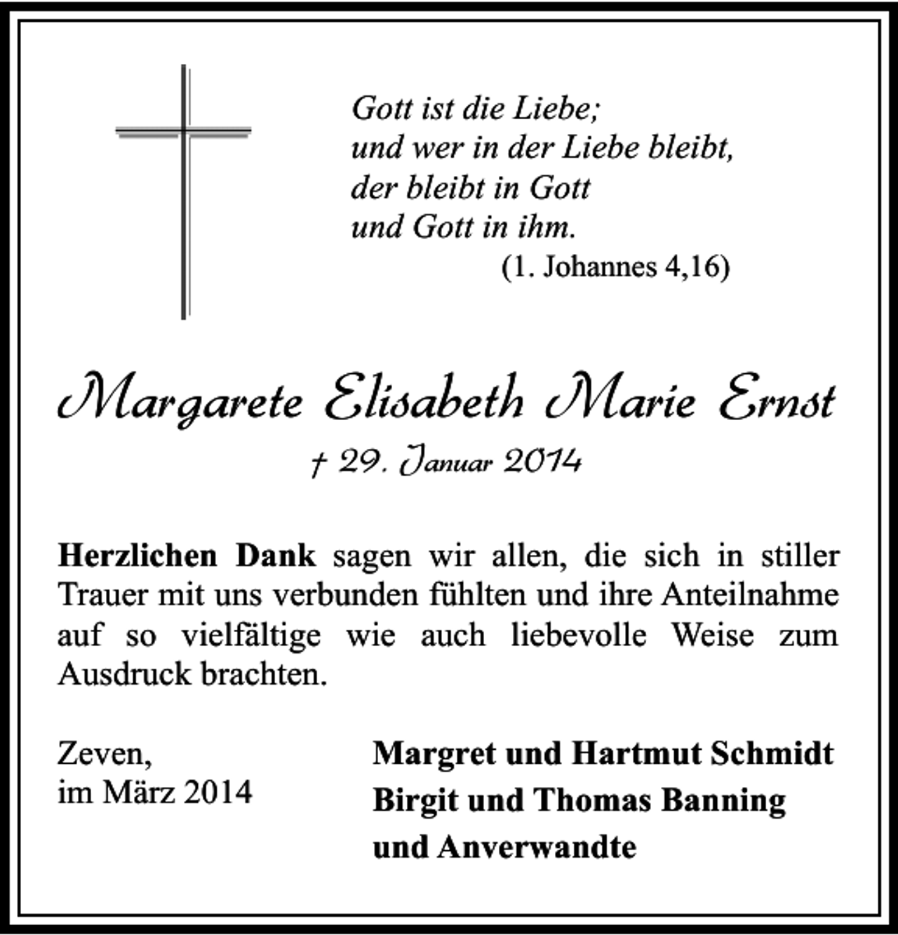 <p>Gott ist die Liebe;<br />und wer in der Liebe bleibt,<br />der bleibt in Gott<br />und Gott in ihm.<br />(1. Johannes 4,16)</p><p>Margarete Elisabeth Marie Ernst<br />† 29. Januar 2014</p><p>Herzlichen Dank sagen wir allen, die sich in stiller<br />Trauer mit uns verbunden fühlten und ihre Anteilnahme<br />auf so vielfältige wie auch liebevolle Weise zum<br />Ausdruck brachten.<br />Zeven,<br />im März 2014</p><p>Margret und Hartmut Schmidt<br />Birgit und Thomas Banning<br />und Anverwandte</p>