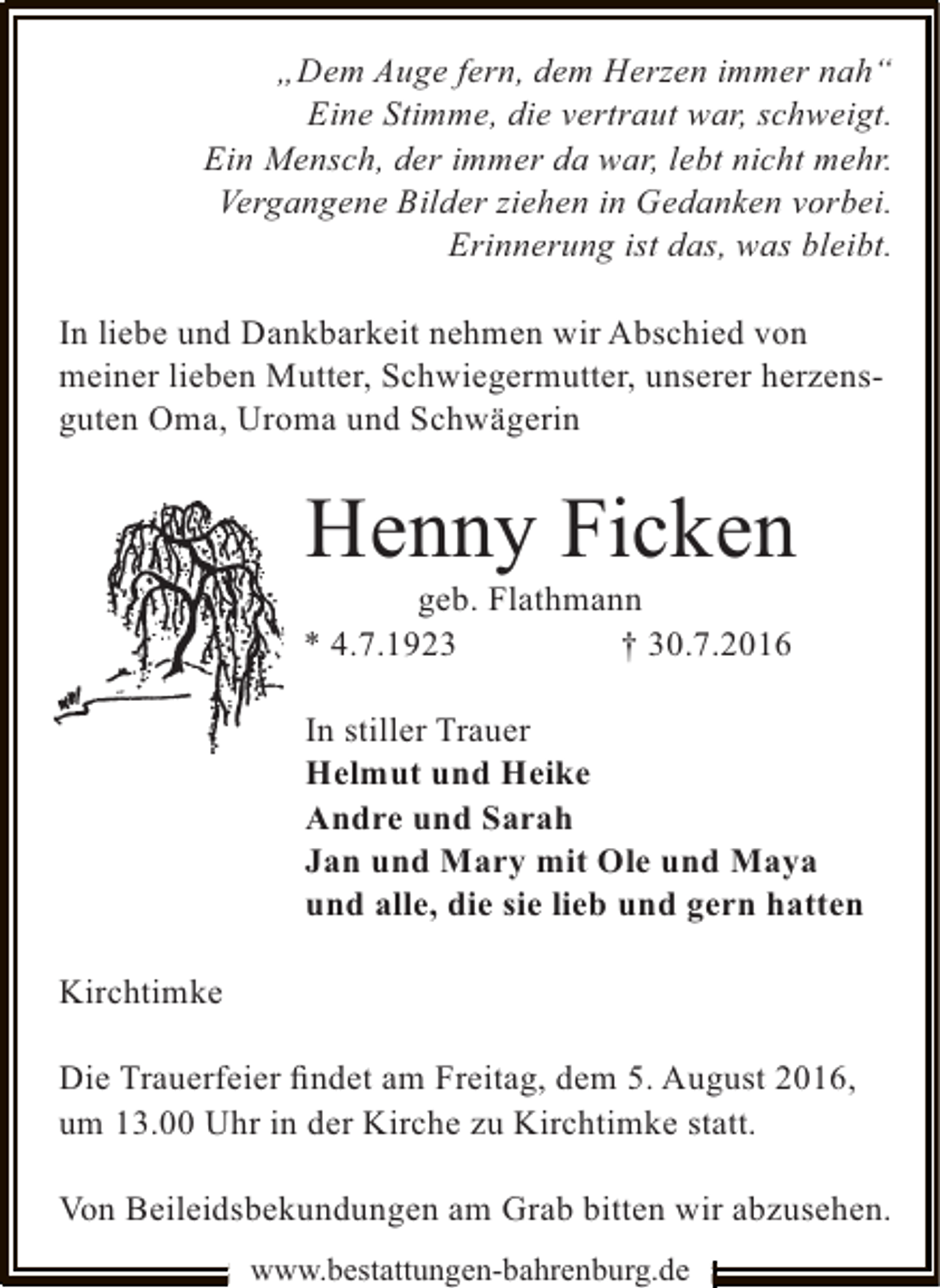 <p>„Dem Auge fern, dem Herzen immer nah“<br />Eine Stimme, die vertraut war, schweigt.<br />Ein Mensch, der immer da war, lebt nicht mehr.<br />Vergangene Bilder ziehen in Gedanken vorbei.<br />Erinnerung ist das, was bleibt.<br />In liebe und Dankbarkeit nehmen wir Abschied von<br />meiner lieben Mutter, Schwiegermutter, unserer herzensguten Oma, Uroma und Schwägerin</p><p>Henny Ficken</p><p>geb. Flathmann<br />* 4.7.1923<br />† 30.7.2016</p><p>In stiller Trauer<br />Helmut und Heike<br />Andre und Sarah<br />Jan und Mary mit Ole und Maya<br />und alle, die sie lieb und gern hatten<br />Kirchtimke<br />Die Trauerfeier ﬁndet am Freitag, dem 5. August 2016,<br />um 13.00 Uhr in der Kirche zu Kirchtimke statt.<br />Von Beileidsbekundungen am Grab bitten wir abzusehen.<br />www.bestattungen-bahrenburg.de</p>