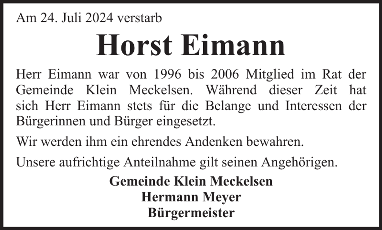 <p>Am 24. Juli 2024 verstarb</p><p>Horst Eimann</p><p>Herr Eimann war von 1996 bis 2006 Mitglied im Rat der<br />Gemeinde Klein Meckelsen. Während dieser Zeit hat<br />sich Herr Eimann stets für die Belange und Interessen der<br />Bürgerinnen und Bürger eingesetzt.<br />Wir werden ihm ein ehrendes Andenken bewahren.<br />Unsere aufrichtige Anteilnahme gilt seinen Angehörigen.<br />Gemeinde Klein Meckelsen<br />Hermann Meyer<br />Bürgermeister</p>