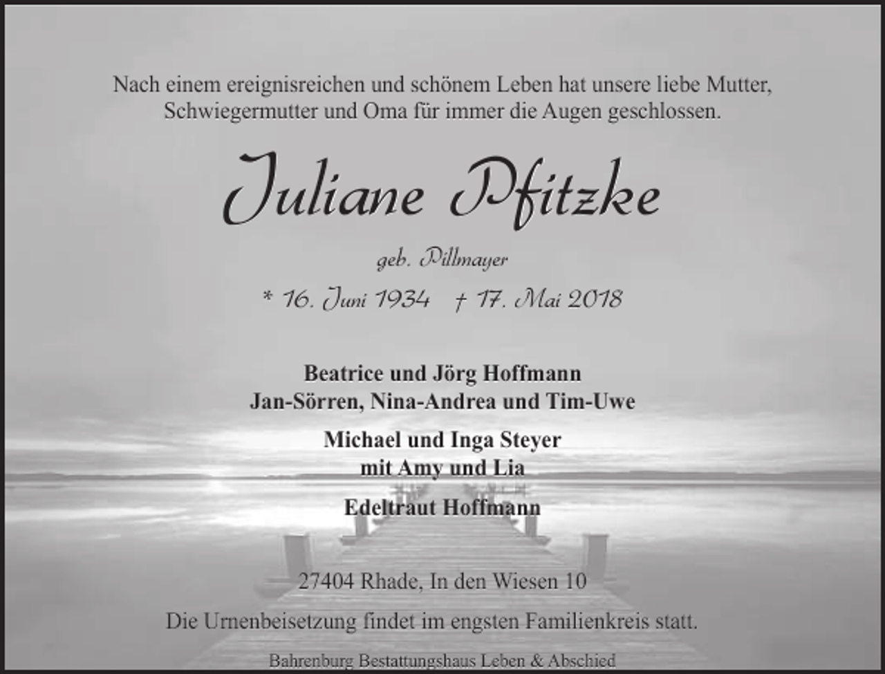 <p>Nach einem ereignisreichen und schönem Leben hat unsere liebe Mutter,<br />Schwiegermutter und Oma für immer die Augen geschlossen.</p><p>Juliane Pfitzke<br />geb. Pillmayer<br />* 16. Juni 1934 † 17. Mai 2018</p><p>Beatrice und Jörg Hoffmann<br />Jan-Sörren, Nina-Andrea und Tim-Uwe<br />Michael und Inga Steyer<br />mit Amy und Lia<br />Edeltraut Hoffmann<br />27404 Rhade, In den Wiesen 10<br />Die Urnenbeisetzung findet im engsten Familienkreis statt.<br />Bahrenburg Bestattungshaus Leben &amp; Abschied</p>