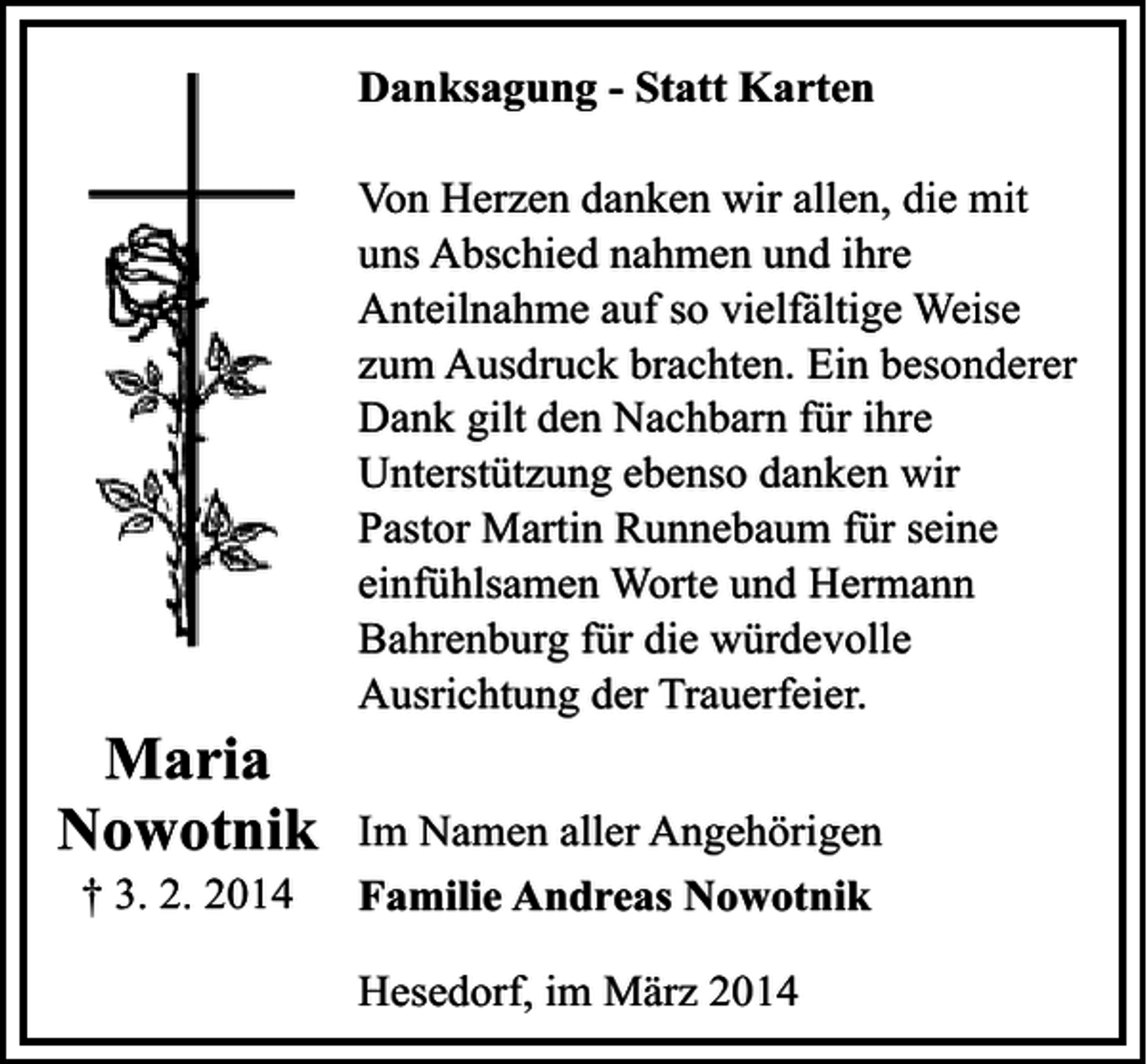 <p>Danksagung - Statt Karten</p><p>Maria<br />Nowotnik<br />† 3. 2. 2014</p><p>Von Herzen danken wir allen, die mit<br />uns Abschied nahmen und ihre<br />Anteilnahme auf so vielfältige Weise<br />zum Ausdruck brachten. Ein besonderer<br />Dank gilt den Nachbarn für ihre<br />Unterstützung ebenso danken wir<br />Pastor Martin Runnebaum für seine<br />einfühlsamen Worte und Hermann<br />Bahrenburg für die würdevolle<br />Ausrichtung der Trauerfeier.<br />Im Namen aller Angehörigen<br />Familie Andreas Nowotnik<br />Hesedorf, im März 2014</p>