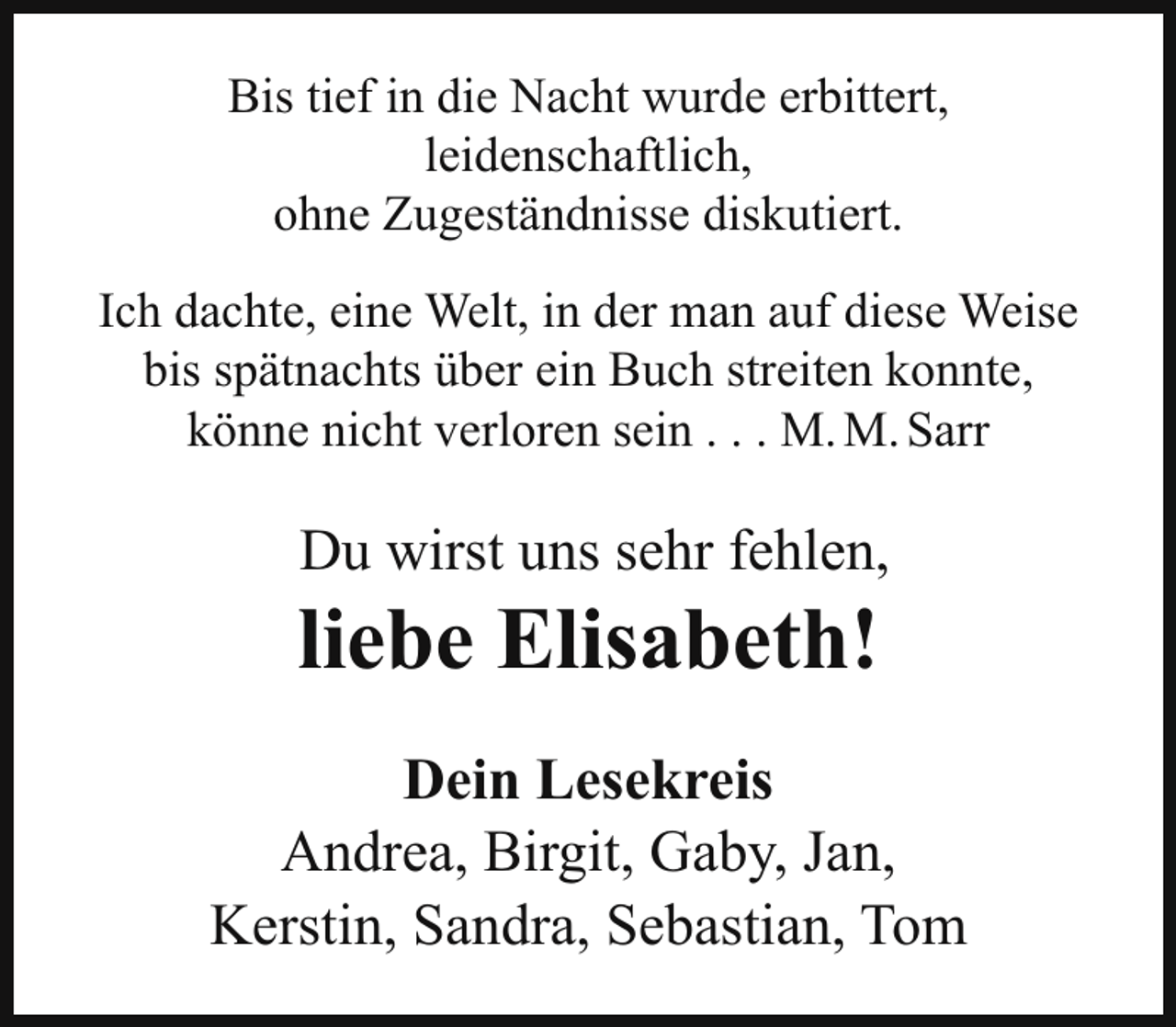 <p>Bis tief in die Nacht wurde erbittert,<br />leidenschaftlich,<br />ohne Zugeständnisse diskutiert.<br />Ich dachte, eine Welt, in der man auf diese Weise<br />bis spätnachts über ein Buch streiten konnte,<br />könne nicht verloren sein . . . M. M. Sarr</p><p>Du wirst uns sehr fehlen,</p><p>liebe Elisabeth!<br />Dein Lesekreis<br />Andrea, Birgit, Gaby, Jan,<br />Kerstin, Sandra, Sebastian, Tom</p>
