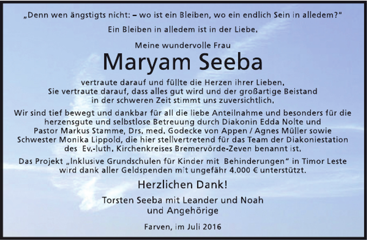 <p>„Denn wen ängstigts nicht: – wo ist ein Bleiben, wo ein endlich Sein in alledem?“<br />Ein Bleiben in alledem ist in der Liebe.<br />Meine wundervolle Frau</p>
<p>Maryam Seeba</p>
<p>vertraute darauf und füllte die Herzen ihrer Lieben.<br />Sie vertraute darauf, dass alles gut wird und der großartige Beistand<br />in der schweren Zeit stimmt uns zuversichtlich.<br />Wir sind tief bewegt und dankbar für all die liebe Anteilnahme und besonders für die<br />herzensgute und selbstlose Betreuung durch Diakonin Edda Nolte und<br />Pastor Markus Stamme, Drs. med. Godecke von Appen / Agnes Müller sowie<br />Schwester Monika Lippold, die hier stellvertretend für das Team der Diakoniestation<br />des Ev.-luth. Kirchenkreises Bremervörde-Zeven benannt ist.<br />Das Projekt „Inklusive Grundschulen für Kinder mit Behinderungen“ in Timor Leste<br />wird dank aller Geldspenden mit ungefähr 4.000 € unterstützt.</p>
<p>Herzlichen Dank!<br />Torsten Seeba mit Leander und Noah<br />und Angehörige<br />Farven, im Juli 2016</p>