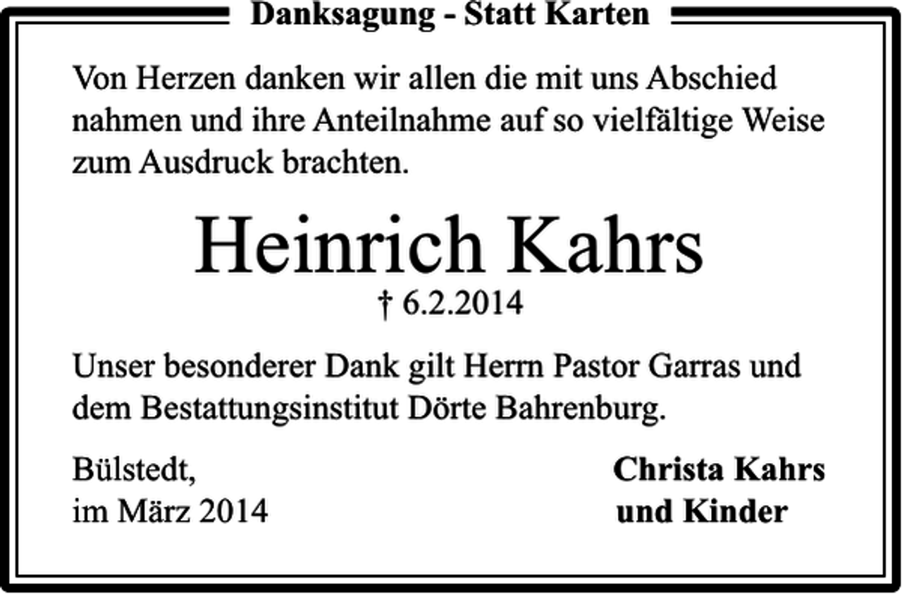 <p>Danksagung - Statt Karten<br />Von Herzen danken wir allen die mit uns Abschied<br />nahmen und ihre Anteilnahme auf so vielfältige Weise<br />zum Ausdruck brachten.</p><p>Heinrich Kahrs<br />† 6.2.2014</p><p>Unser besonderer Dank gilt Herrn Pastor Garras und<br />dem Bestattungsinstitut Dörte Bahrenburg.<br />Bülstedt,<br />im März 2014</p><p>Christa Kahrs<br />und Kinder</p>