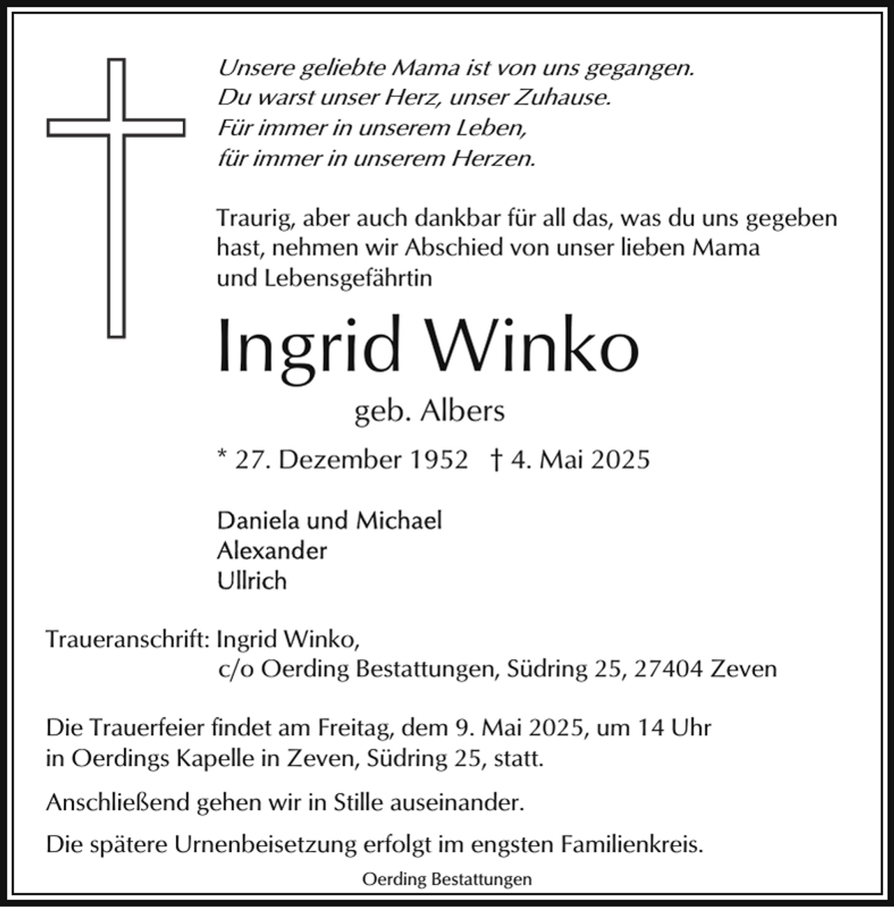<p>Unsere geliebte Mama ist von uns gegangen.<br />Du warst unser Herz, unser Zuhause.<br />Für immer in unserem Leben,<br />für immer in unserem Herzen.<br />Traurig, aber auch dankbar für all das, was du uns gegeben<br />hast, nehmen wir Abschied von unser lieben Mama<br />und Lebensgefährtin</p><p>Ingrid Winko<br />geb. Albers</p><p>* 27. Dezember 1952 † 4. Mai 2025</p><p>Traueranschrift: Ingrid Winko,<br />c/o Oerding Bestattungen, Südring 25, 27404 Zeven<br />Die Trauerfeier findet am Freitag, dem 9. Mai 2025, um 14 Uhr<br />in Oerdings Kapelle in Zeven, Südring 25, statt.<br />Anschließend gehen wir in Stille auseinander.<br />Die spätere Urnenbeisetzung erfolgt im engsten Familienkreis.<br />Oerding Bestattungen</p>