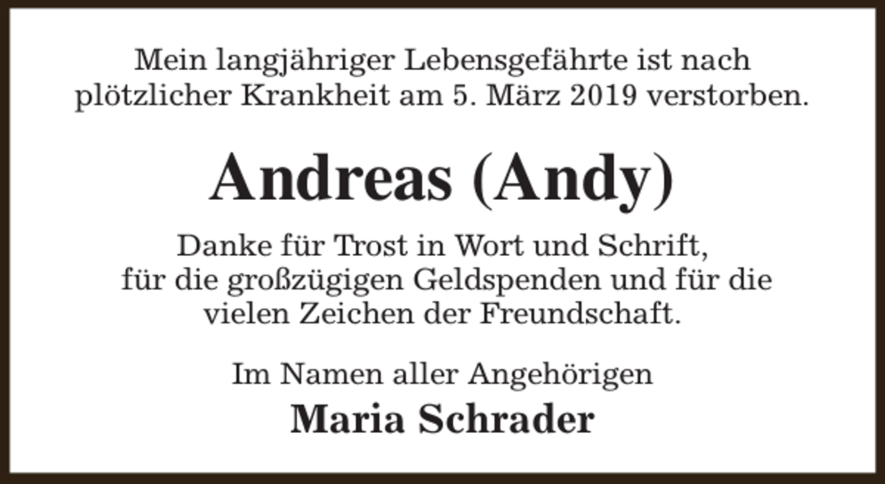 <p>Mein langjähriger Lebensgefährte ist nach<br />plötzlicher Krankheit am 5. März 2019 verstorben.</p><p>Andreas (Andy)<br />Danke für Trost in Wort und Schrift,<br />für die großzügigen Geldspenden und für die<br />vielen Zeichen der Freundschaft.<br />Im Namen aller Angehörigen</p><p>Maria Schrader</p>