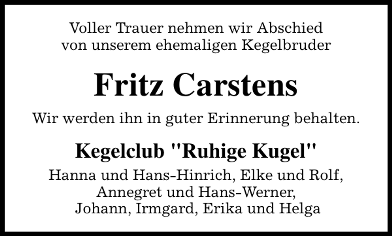 <p>Voller Trauer nehmen wir Abschied<br />von unserem ehemaligen Kegelbruder</p><p>Fritz Carstens<br />Wir werden ihn in guter Erinnerung behalten.</p><p>Kegelclub "Ruhige Kugel"<br />Hanna und Hans-Hinrich, Elke und Rolf,<br />Annegret und Hans-Werner,<br />Johann, Irmgard, Erika und Helga</p>