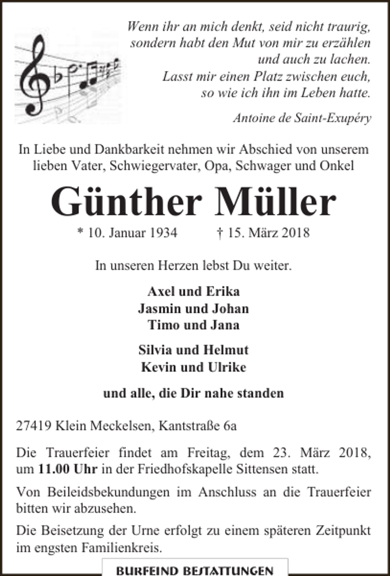 <p>Wenn ihr an mich denkt, seid nicht traurig,<br />sondern habt den Mut von mir zu erzählen<br />und auch zu lachen.<br />Lasst mir einen Platz zwischen euch,<br />so wie ich ihn im Leben hatte.<br />Antoine de Saint-Exupéry</p><p>In Liebe und Dankbarkeit nehmen wir Abschied von unserem<br />lieben Vater, Schwiegervater, Opa, Schwager und Onkel</p><p>Günther Müller<br />* 10. Januar 1934</p><p>† 15. März 2018</p><p>In unseren Herzen lebst Du weiter.<br />Axel und Erika<br />Jasmin und Johan<br />Timo und Jana<br />Silvia und Helmut<br />Kevin und Ulrike<br />und alle, die Dir nahe standen<br />27419 Klein Meckelsen, Kantstraße 6a<br />Die Trauerfeier findet am Freitag, dem 23. März 2018,<br />um 11.00 Uhr in der Friedhofskapelle Sittensen statt.<br />Von Beileidsbekundungen im Anschluss an die Trauerfeier<br />bitten wir abzusehen.<br />Die Beisetzung der Urne erfolgt zu einem späteren Zeitpunkt<br />im engsten Familienkreis.<br />Burfeind Bestattungen</p>