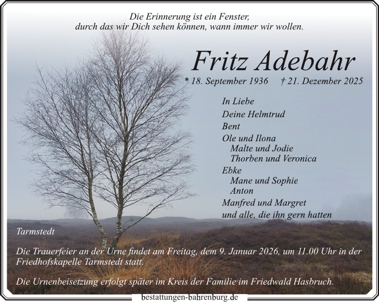 <p>Die Erinnerung ist ein Fenster,<br />durch das wir Dich sehen können, wann immer wir wollen.</p>
<p>Fritz Adebahr</p>
<p>* 18. September 1936</p>
<p>† 21. Dezember 2025</p>
<p>In Liebe<br />Deine Helmtrud<br />Bent<br />Ole und Ilona<br />Malte und Jodie<br />Thorben und Veronica<br />Ebke<br />Mane und Sophie<br />Anton<br />Manfred und Margret<br />und alle, die ihn gern hatten<br />Tarmstedt<br />Die Trauerfeier an der Urne findet am Freitag, dem 9. Januar 2026, um 11.00 Uhr in der<br />Friedhofskapelle Tarmstedt statt.<br />Die Urnenbeisetzung erfolgt später im Kreis der Familie im Friedwald Hasbruch.<br />bestattungen-b<br />bah<br />hrenb<br />burg.d<br />de</p>