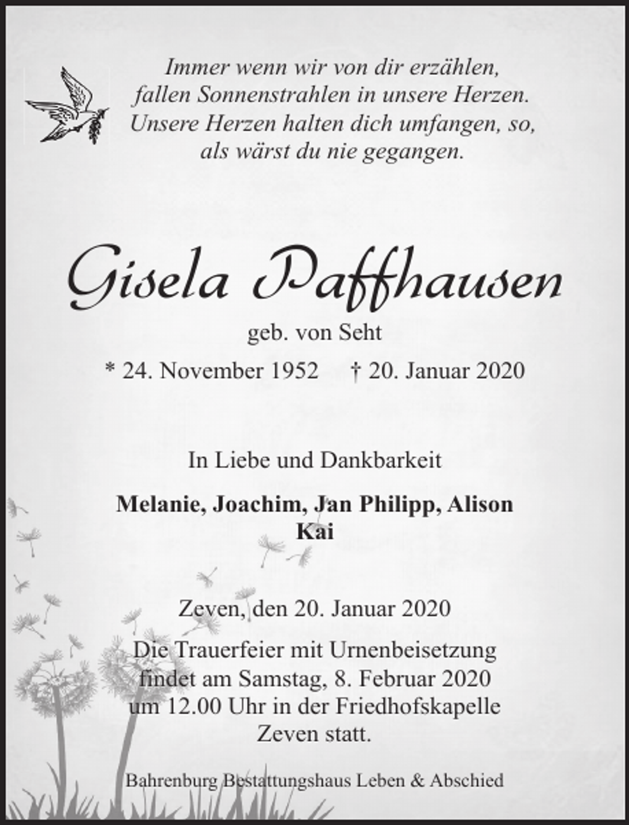 <p>Immer wenn wir von dir erzählen,<br />fallen Sonnenstrahlen in unsere Herzen.<br />Unsere Herzen halten dich umfangen, so,<br />als wärst du nie gegangen.</p><p>Gisela Paffhausen<br />geb. von Seht</p><p>* 24. November 1952</p><p>† 20. Januar 2020</p><p>In Liebe und Dankbarkeit<br />Melanie, Joachim, Jan Philipp, Alison<br />Kai<br />Zeven, den 20. Januar 2020<br />Die Trauerfeier mit Urnenbeisetzung<br />findet am Samstag, 8. Februar 2020<br />um 12.00 Uhr in der Friedhofskapelle<br />Zeven statt.<br />Bahrenburg Bestattungshaus Leben &amp; Abschied</p>
