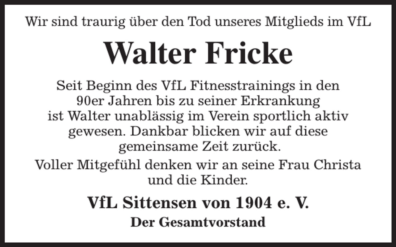 <p>Wir sind traurig über den Tod unseres Mitglieds im VfL</p><p>Walter Fricke<br />Seit Beginn des VfL Fitnesstrainings in den<br />90er Jahren bis zu seiner Erkrankung<br />ist Walter unablässig im Verein sportlich aktiv<br />gewesen. Dankbar blicken wir auf diese<br />gemeinsame Zeit zurück.<br />Voller Mitgefühl denken wir an seine Frau Christa<br />und die Kinder.</p><p>VfL Sittensen von 1904 e. V.<br />Der Gesamtvorstand</p>
