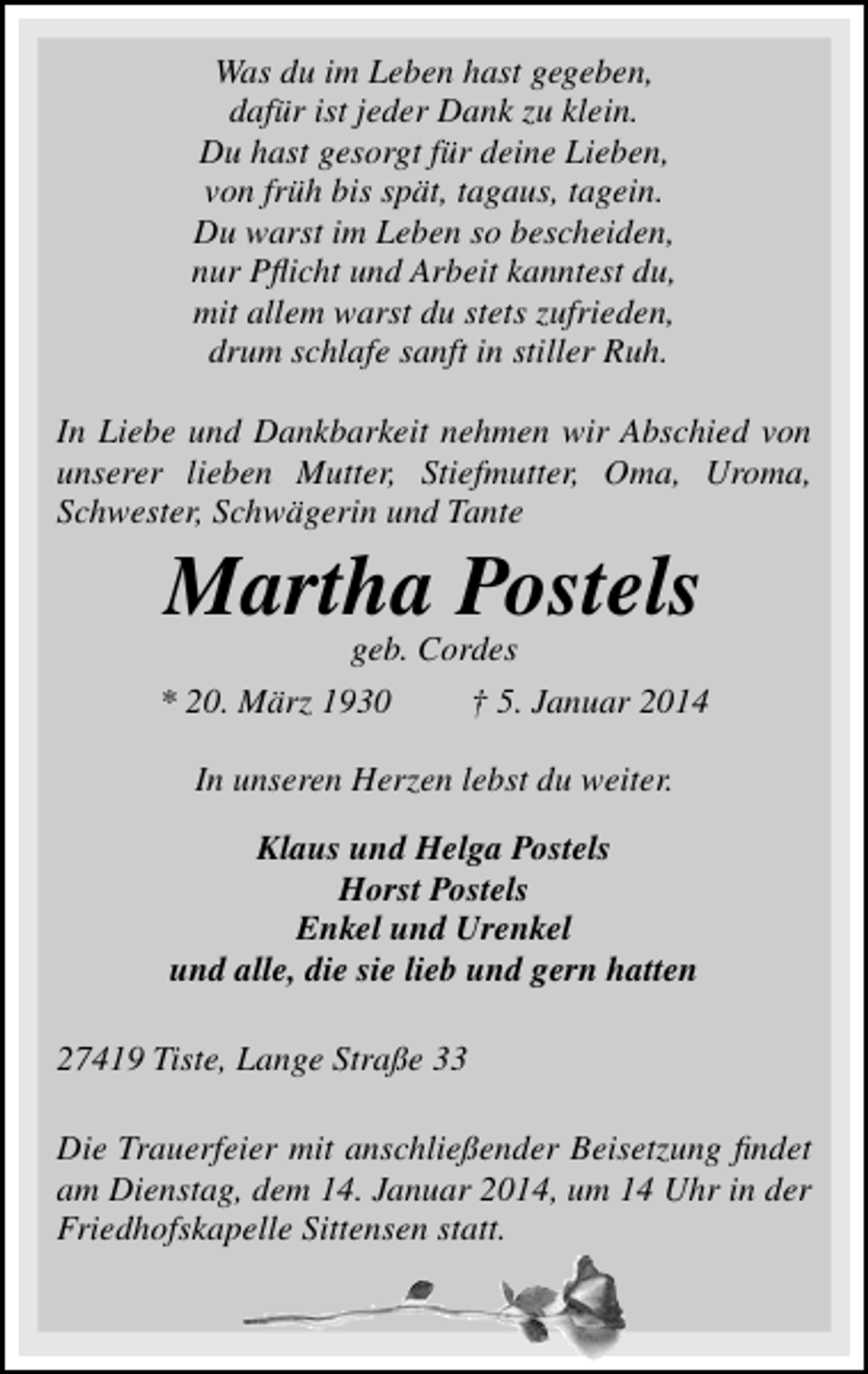 <p>Was du im Leben hast gegeben,<br />dafür ist jeder Dank zu klein.<br />Du hast gesorgt für deine Lieben,<br />von früh bis spät, tagaus, tagein.<br />Du warst im Leben so bescheiden,<br />nur Pﬂicht und Arbeit kanntest du,<br />mit allem warst du stets zufrieden,<br />drum schlafe sanft in stiller Ruh.<br />In Liebe und Dankbarkeit nehmen wir Abschied von<br />unserer lieben Mutter, Stiefmutter, Oma, Uroma,<br />Schwester, Schwägerin und Tante</p><p>Martha Postels<br />geb. Cordes</p><p>* 20. März 1930</p><p>† 5. Januar 2014</p><p>In unseren Herzen lebst du weiter.<br />Klaus und Helga Postels<br />Horst Postels<br />Enkel und Urenkel<br />und alle, die sie lieb und gern hatten<br />27419 Tiste, Lange Straße 33<br />Die Trauerfeier mit anschließender Beisetzung ﬁndet<br />am Dienstag, dem 14. Januar 2014, um 14 Uhr in der<br />Friedhofskapelle Sittensen statt.</p>