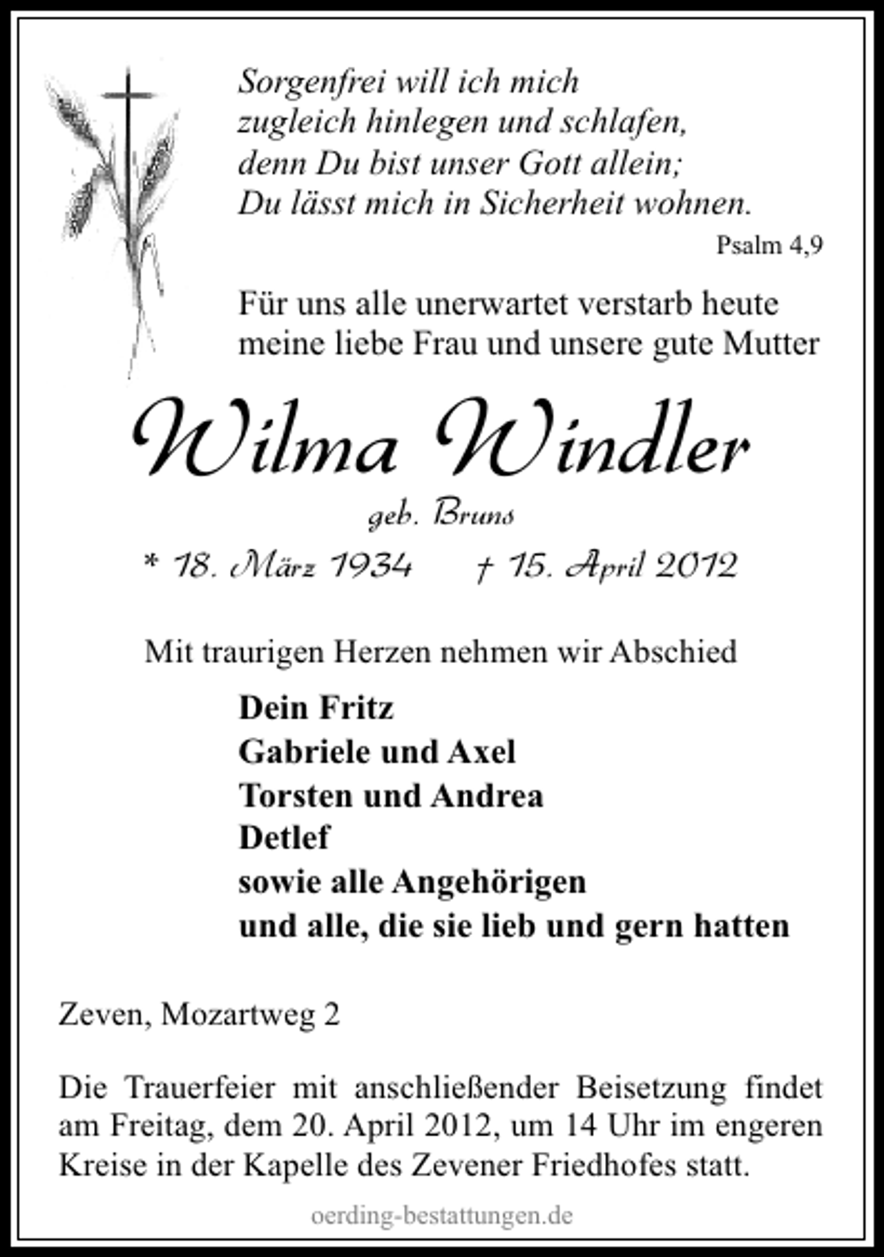 <p>Sorgenfrei will ich mich<br />zugleich hinlegen und schlafen,<br />denn Du bist unser Gott allein;<br />Du lässt mich in Sicherheit wohnen.<br />Psalm 4,9</p><p>Für uns alle unerwartet verstarb heute<br />meine liebe Frau und unsere gute Mutter</p><p>Wilma Windler<br />geb. Bruns<br />* 18. März 1934<br />† 15. April 2012<br />Mit traurigen Herzen nehmen wir Abschied</p><p>Dein Fritz<br />Gabriele und Axel<br />Torsten und Andrea<br />Detlef<br />sowie alle Angehörigen<br />und alle, die sie lieb und gern hatten<br />Zeven, Mozartweg 2<br />Die Trauerfeier mit anschließender Beisetzung findet<br />am Freitag, dem 20. April 2012, um 14 Uhr im engeren<br />Kreise in der Kapelle des Zevener Friedhofes statt.<br />oerding-bestattungen.de</p>