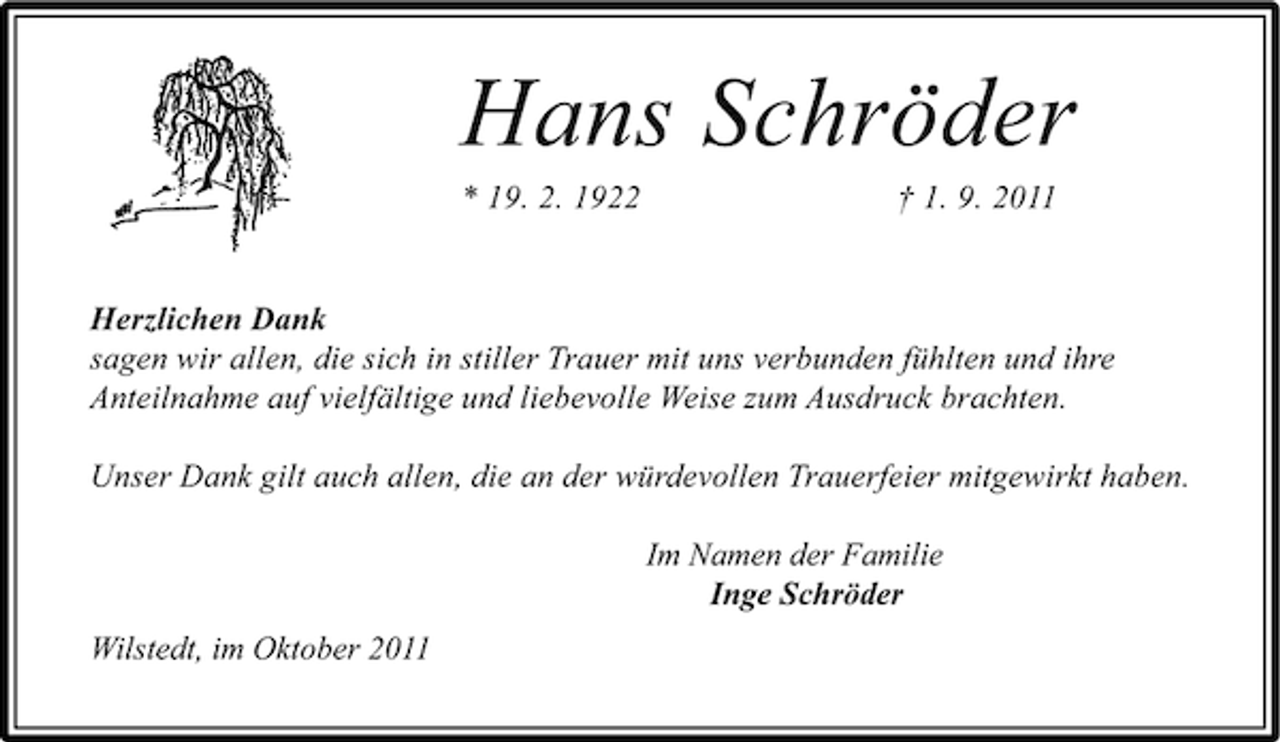<p>Hans Schröder<br />* 19. 2. 1922</p><p>† 1. 9. 2011</p><p>Herzlichen Dank<br />sagen wir allen, die sich in stiller Trauer mit uns verbunden fühlten und ihre<br />Anteilnahme auf vielfältige und liebevolle Weise zum Ausdruck brachten.<br />Unser Dank gilt auch allen, die an der würdevollen Trauerfeier mitgewirkt haben.<br />Im Namen der Familie<br />Inge Schröder<br />Wilstedt, im Oktober 2011</p>