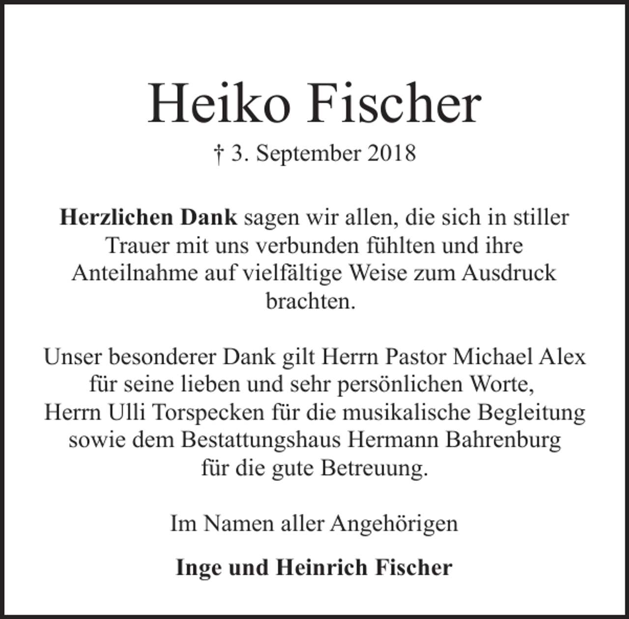 <p>Heiko Fischer<br />† 3. September 2018</p><p>Herzlichen Dank sagen wir allen, die sich in stiller<br />Trauer mit uns verbunden fühlten und ihre<br />Anteilnahme auf vielfältige Weise zum Ausdruck<br />brachten.<br />Unser besonderer Dank gilt Herrn Pastor Michael Alex<br />für seine lieben und sehr persönlichen Worte,<br />Herrn Ulli Torspecken für die musikalische Begleitung<br />sowie dem Bestattungshaus Hermann Bahrenburg<br />für die gute Betreuung.<br />Im Namen aller Angehörigen<br />Inge und Heinrich Fischer</p>