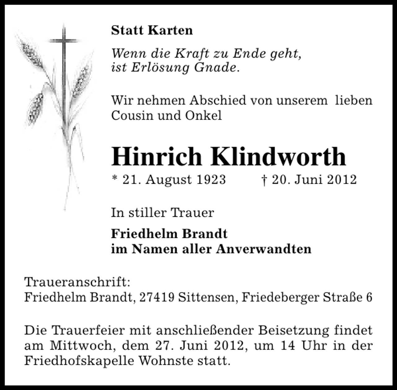 <p>Statt Karten<br />Wenn die Kraft zu Ende geht,<br />ist Erlösung Gnade.<br />Wir nehmen Abschied von unserem lieben<br />Cousin und Onkel</p><p>Hinrich Klindworth</p><p>* 21. August 1923</p><p>† 20. Juni 2012</p><p>In stiller Trauer<br />Friedhelm Brandt<br />im Namen aller Anverwandten<br />Traueranschrift:<br />Friedhelm Brandt, 27419 Sittensen, Friedeberger Straße 6<br />Die Trauerfeier mit anschließender Beisetzung findet<br />am Mittwoch, dem 27. Juni 2012, um 14 Uhr in der<br />Friedhofskapelle Wohnste statt.</p>
