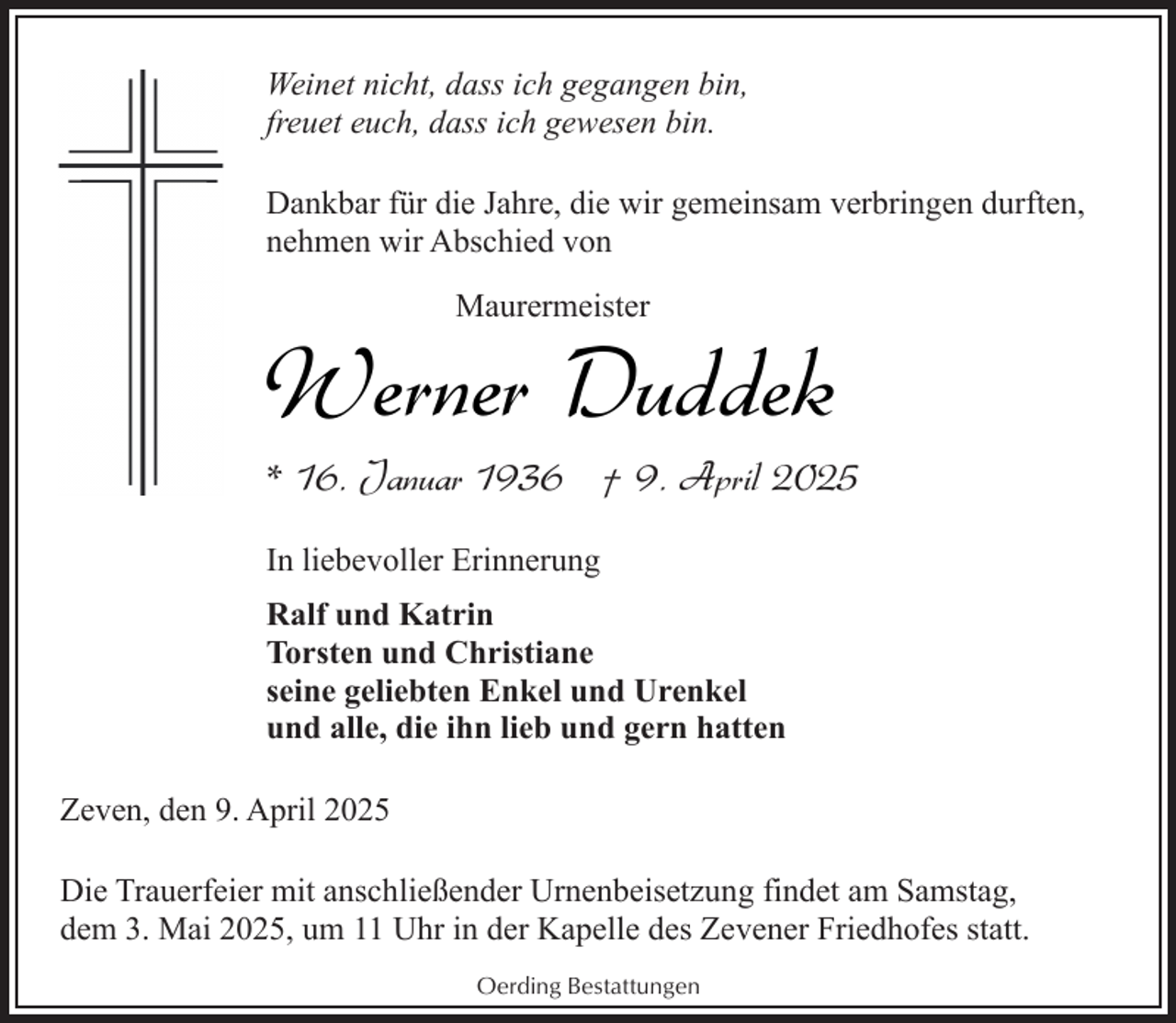 <p>Weinet nicht, dass ich gegangen bin,<br />freuet euch, dass ich gewesen bin.<br />Dankbar für die Jahre, die wir gemeinsam verbringen durften,<br />nehmen wir Abschied von<br />Maurermeister</p><p>Werner Duddek</p><p>* 16. Januar 1936 † 9. April 2025<br />In liebevoller Erinnerung</p><p>Ralf und Katrin<br />Torsten und Christiane<br />seine geliebten Enkel und Urenkel<br />und alle, die ihn lieb und gern hatten<br />Zeven, den 9. April 2025<br />Die Trauerfeier mit anschließender Urnenbeisetzung findet am Samstag,<br />dem 3. Mai 2025, um 11 Uhr in der Kapelle des Zevener Friedhofes statt.<br />Oerding Bestattungen</p>