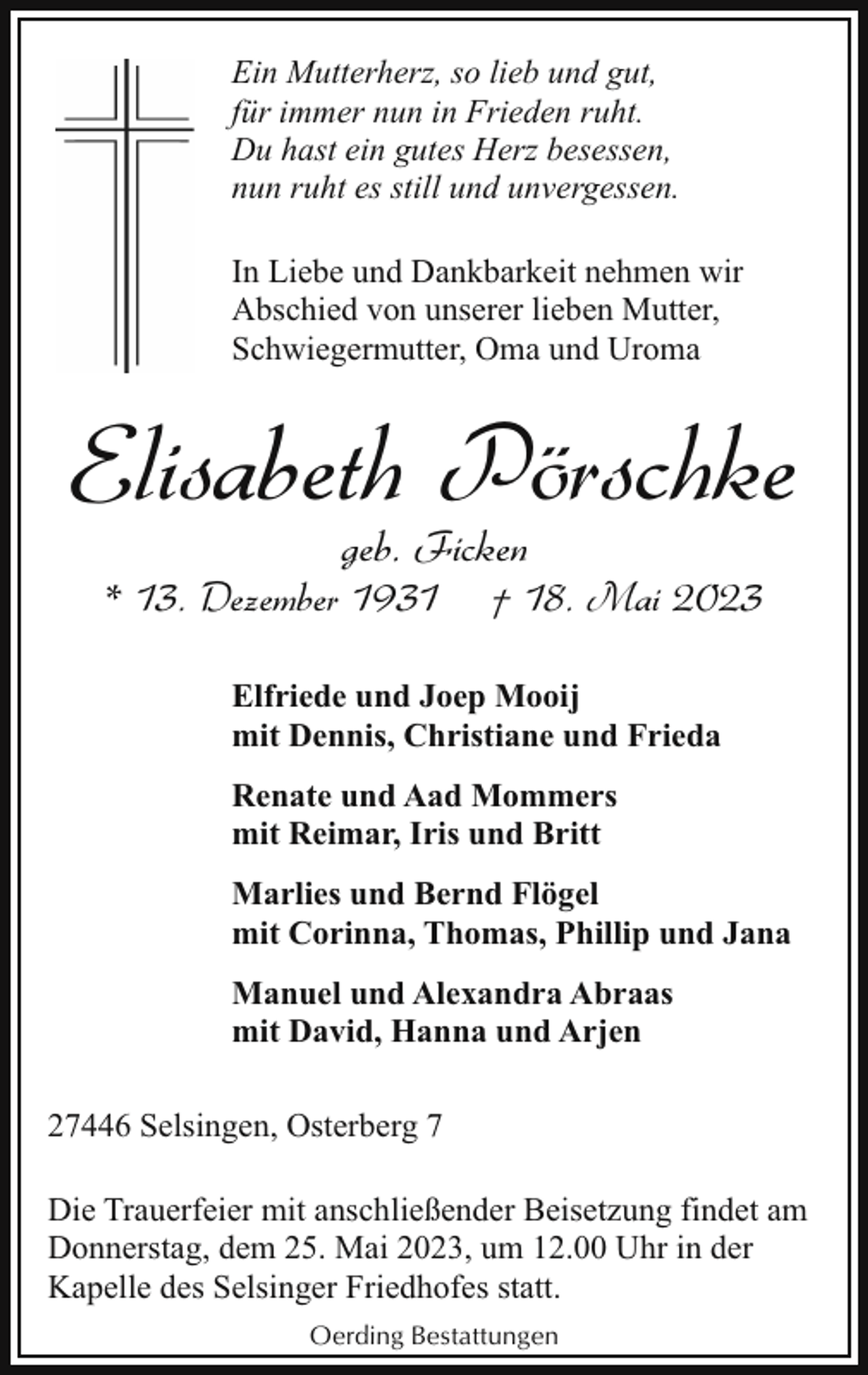 <p>Ein Mutterherz, so lieb und gut,<br />für immer nun in Frieden ruht.<br />Du hast ein gutes Herz besessen,<br />nun ruht es still und unvergessen.<br />In Liebe und Dankbarkeit nehmen wir<br />Abschied von unserer lieben Mutter,<br />Schwiegermutter, Oma und Uroma</p><p>Elisabeth Pörschke<br />geb. Ficken</p><p>* 13. Dezember 1931</p><p>† 18. Mai 2023</p><p>Elfriede und Joep Mooij<br />mit Dennis, Christiane und Frieda<br />Renate und Aad Mommers<br />mit Reimar, Iris und Britt<br />Marlies und Bernd Flögel<br />mit Corinna, Thomas, Phillip und Jana<br />Manuel und Alexandra Abraas<br />mit David, Hanna und Arjen<br />27446 Selsingen, Osterberg 7<br />Die Trauerfeier mit anschließender Beisetzung findet am<br />Donnerstag, dem 25. Mai 2023, um 12.00 Uhr in der<br />Kapelle des Selsinger Friedhofes statt.<br />Oerding Bestattungen</p>