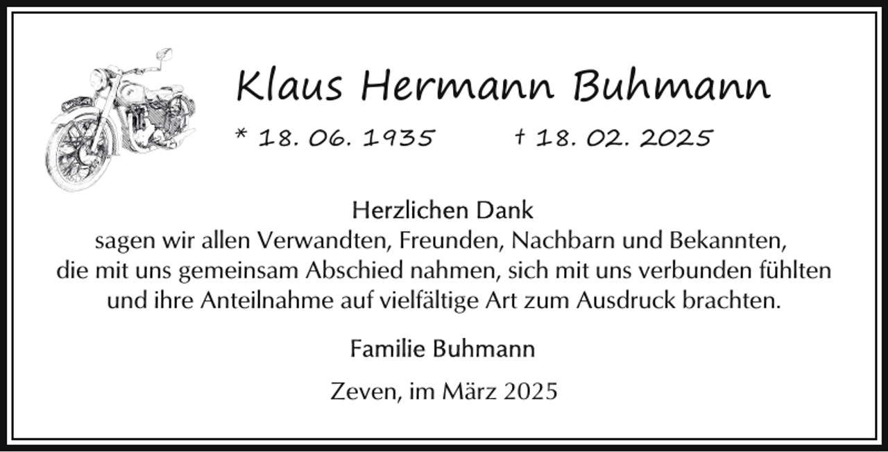 <p>Klaus Hermann Buhmann<br />* 18. 06. 1935</p><p>† 18. 02. 2025</p><p>sagen wir allen Verwandten, Freunden, Nachbarn und Bekannten,<br />die mit uns gemeinsam Abschied nahmen, sich mit uns verbunden fühlten<br />und ihre Anteilnahme auf vielfältige Art zum Ausdruck brachten.<br />Zeven, im März 2025</p>