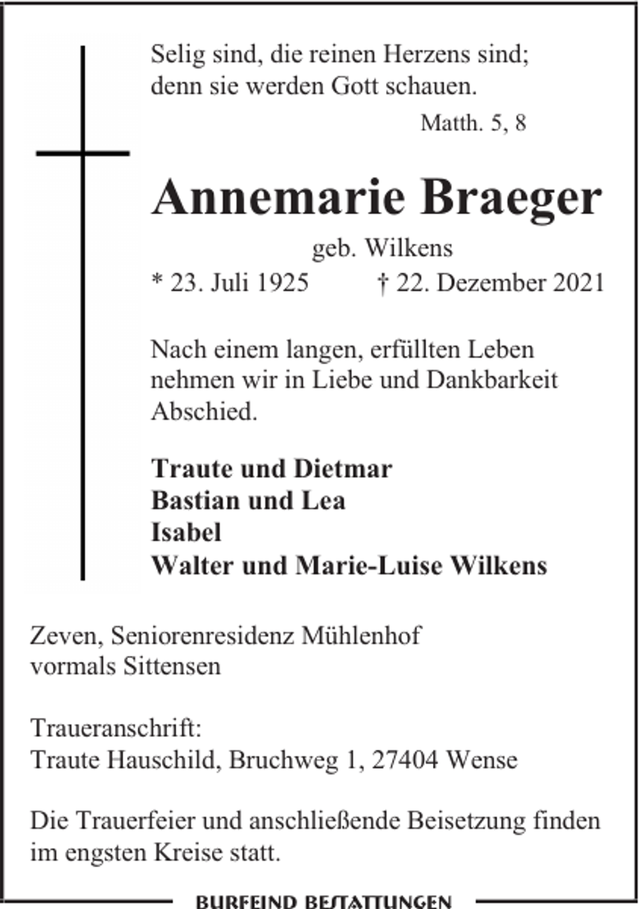 <p>Selig sind, die reinen Herzens sind;<br />denn sie werden Gott schauen.<br />Matth. 5, 8</p><p>Annemarie Braeger<br />* 23. Juli 1925</p><p>geb. Wilkens<br />† 22. Dezember 2021</p><p>Nach einem langen, erfüllten Leben<br />nehmen wir in Liebe und Dankbarkeit<br />Abschied.</p><p>Traute und Dietmar<br />Bastian und Lea<br />Isabel<br />Walter und Marie-Luise Wilkens<br />Zeven, Seniorenresidenz Mühlenhof<br />vormals Sittensen<br />Traueranschrift:<br />Traute Hauschild, Bruchweg 1, 27404 Wense<br />Die Trauerfeier und anschließende Beisetzung finden<br />im engsten Kreise statt.<br />Burfeind Bestattungen</p>