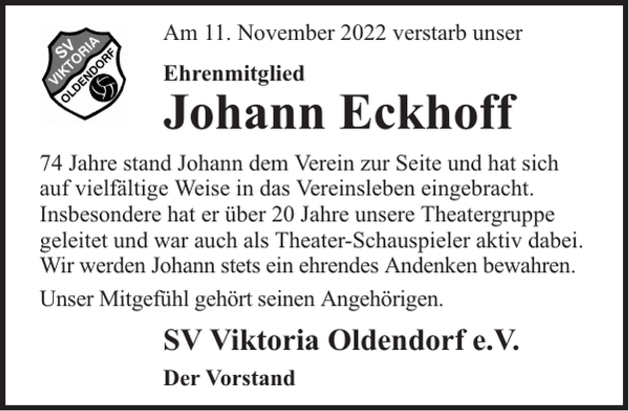 <p>Am 11. November 2022 verstarb unser<br />Ehrenmitglied</p><p>Johann Eckhoff</p><p>74 Jahre stand Johann dem Verein zur Seite und hat sich<br />auf vielfältige Weise in das Vereinsleben eingebracht.<br />Insbesondere hat er über 20 Jahre unsere Theatergruppe<br />geleitet und war auch als Theater-Schauspieler aktiv dabei.<br />Wir werden Johann stets ein ehrendes Andenken bewahren.<br />Unser Mitgefühl gehört seinen Angehörigen.</p><p>SV Viktoria Oldendorf e.V.<br />Der Vorstand</p>