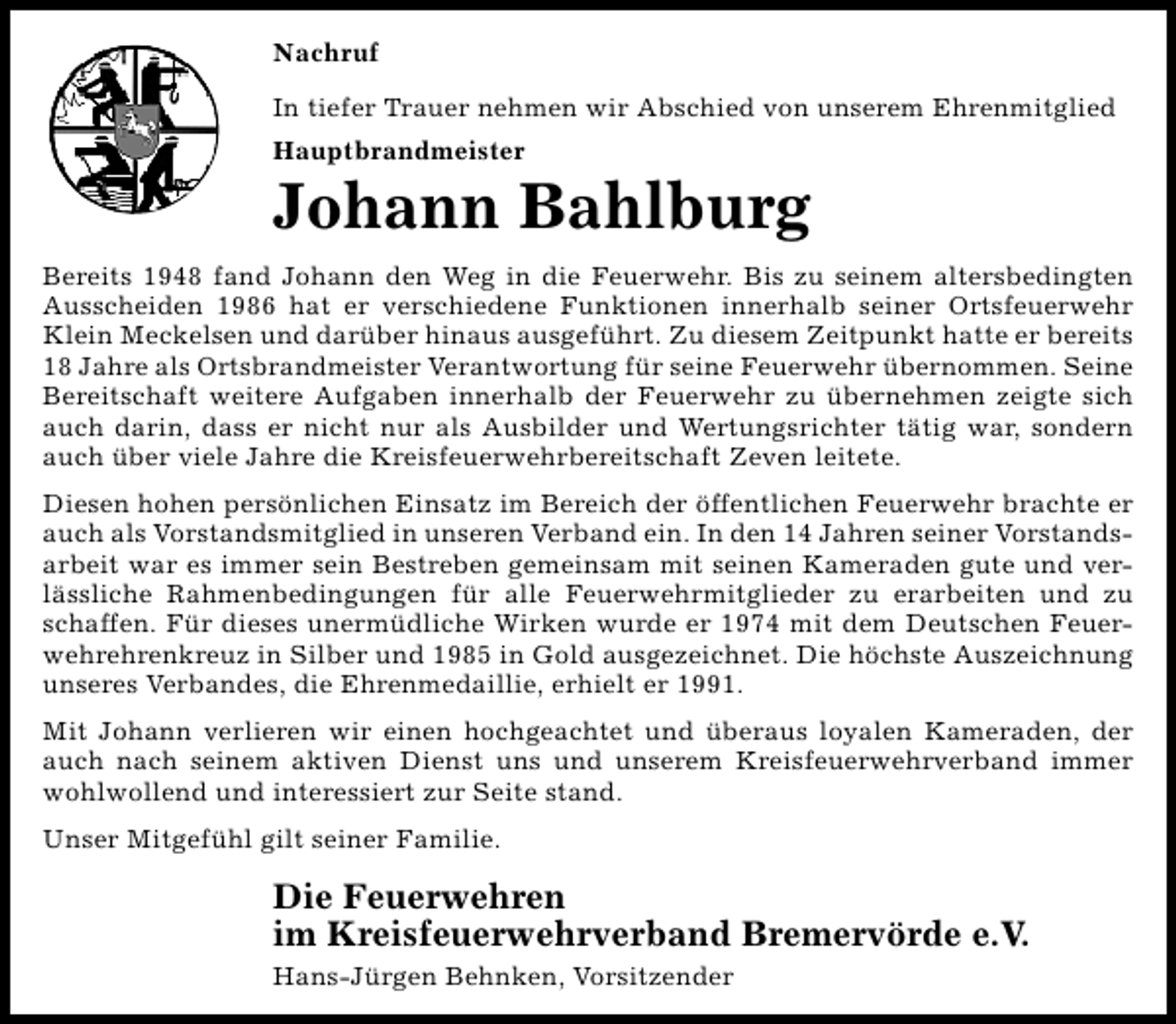 <p>Nachruf<br />In tiefer Trauer nehmen wir Abschied von unserem Ehrenmitglied<br />Hauptbrandmeister</p><p>Johann Bahlburg<br />Bereits 1948 fand Johann den Weg in die Feuerwehr. Bis zu seinem altersbedingten<br />Ausscheiden 1986 hat er verschiedene Funktionen innerhalb seiner Ortsfeuerwehr<br />Klein Meckelsen und darüber hinaus ausgeführt. Zu diesem Zeitpunkt hatte er bereits<br />18 Jahre als Ortsbrandmeister Verantwortung für seine Feuerwehr übernommen. Seine<br />Bereitschaft weitere Aufgaben innerhalb der Feuerwehr zu übernehmen zeigte sich<br />auch darin, dass er nicht nur als Ausbilder und Wertungsrichter tätig war, sondern<br />auch über viele Jahre die Kreisfeuerwehrbereitschaft Zeven leitete.<br />Diesen hohen persönlichen Einsatz im Bereich der öffentlichen Feuerwehr brachte er<br />auch als Vorstandsmitglied in unseren Verband ein. In den 14 Jahren seiner Vorstandsarbeit war es immer sein Bestreben gemeinsam mit seinen Kameraden gute und verlässliche Rahmenbedingungen für alle Feuerwehrmitglieder zu erarbeiten und zu<br />schaffen. Für dieses unermüdliche Wirken wurde er 1974 mit dem Deutschen Feuerwehrehrenkreuz in Silber und 1985 in Gold ausgezeichnet. Die höchste Auszeichnung<br />unseres Verbandes, die Ehrenmedaillie, erhielt er 1991.<br />Mit Johann verlieren wir einen hochgeachtet und überaus loyalen Kameraden, der<br />auch nach seinem aktiven Dienst uns und unserem Kreisfeuerwehrverband immer<br />wohlwollend und interessiert zur Seite stand.<br />Unser Mitgefühl gilt seiner Familie.</p><p>Die Feuerwehren<br />im Kreisfeuerwehrverband Bremervörde e.V.<br />Hans-Jürgen Behnken, Vorsitzender</p>