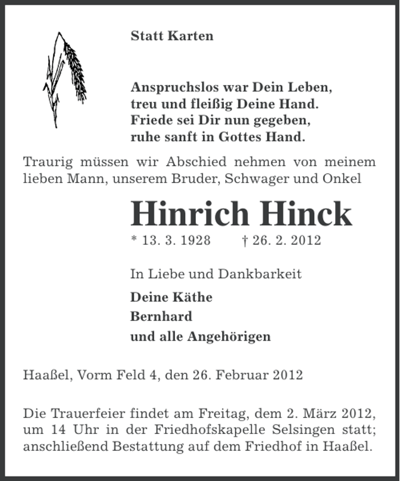 <p>Statt Karten</p><p>Anspruchslos war Dein Leben,<br />treu und fleißig Deine Hand.<br />Friede sei Dir nun gegeben,<br />ruhe sanft in Gottes Hand.<br />Traurig müssen wir Abschied nehmen von meinem<br />lieben Mann, unserem Bruder, Schwager und Onkel</p><p>Hinrich Hinck<br />* 13. 3. 1928</p><p>† 26. 2. 2012</p><p>In Liebe und Dankbarkeit<br />Deine Käthe<br />Bernhard<br />und alle Angehörigen<br />Haaßel, Vorm Feld 4, den 26. Februar 2012<br />Die Trauerfeier findet am Freitag, dem 2. März 2012,<br />um 14 Uhr in der Friedhofskapelle Selsingen statt;<br />anschließend Bestattung auf dem Friedhof in Haaßel.</p>