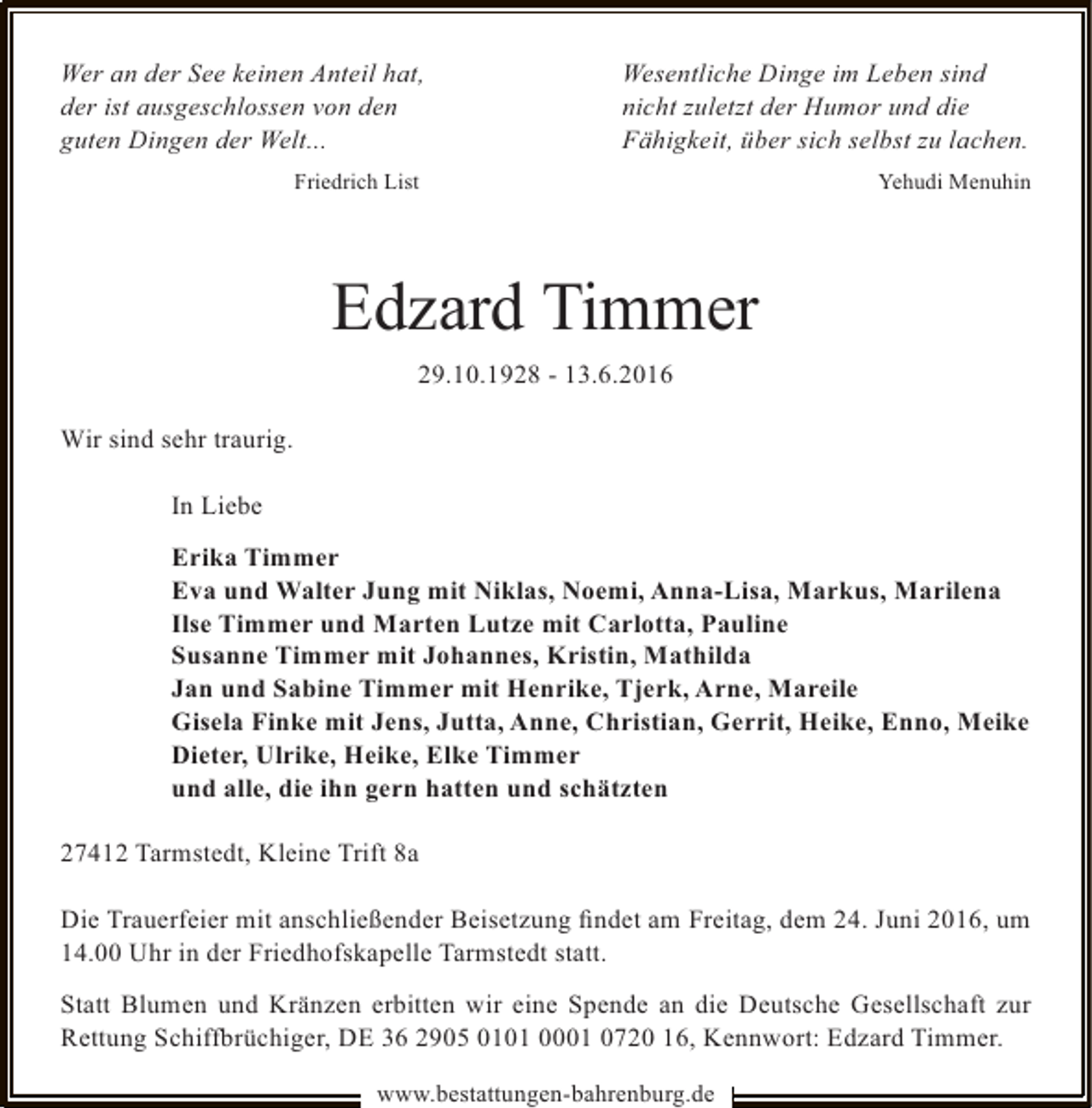 <p>Wer an der See keinen Anteil hat,<br />der ist ausgeschlossen von den<br />guten Dingen der Welt...</p>
<p>Wesentliche Dinge im Leben sind<br />nicht zuletzt der Humor und die<br />Fähigkeit, über sich selbst zu lachen.</p>
<p>Friedrich List</p>
<p>Yehudi Menuhin</p>
<p>Edzard Timmer<br />29.10.1928 - 13.6.2016<br />Wir sind sehr traurig.<br />In Liebe<br />Erika Timmer<br />Eva und Walter Jung mit Niklas, Noemi, Anna-Lisa, Markus, Marilena<br />Ilse Timmer und Marten Lutze mit Carlotta, Pauline<br />Susanne Timmer mit Johannes, Kristin, Mathilda<br />Jan und Sabine Timmer mit Henrike, Tjerk, Arne, Mareile<br />Gisela Finke mit Jens, Jutta, Anne, Christian, Gerrit, Heike, Enno, Meike<br />Dieter, Ulrike, Heike, Elke Timmer<br />und alle, die ihn gern hatten und schätzten<br />27412 Tarmstedt, Kleine Trift 8a<br />Die Trauerfeier mit anschließender Beisetzung ﬁndet am Freitag, dem 24. Juni 2016, um<br />14.00 Uhr in der Friedhofskapelle Tarmstedt statt.<br />Statt Blumen und Kränzen erbitten wir eine Spende an die Deutsche Gesellschaft zur<br />Rettung Schiffbrüchiger, DE 36 2905 0101 0001 0720 16, Kennwort: Edzard Timmer.<br />www.bestattungen-bahrenburg.de</p>