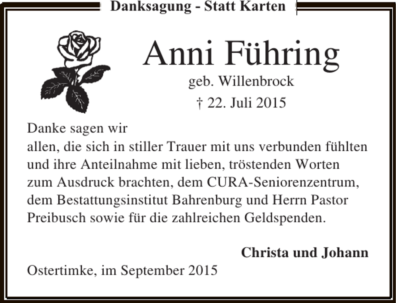 <p>Danksagung - Statt Karten</p><p>Anni Führing<br />geb. Willenbrock<br />† 22. Juli 2015</p><p>Danke sagen wir<br />allen, die sich in stiller Trauer mit uns verbunden fühlten<br />und ihre Anteilnahme mit lieben, tröstenden Worten<br />zum Ausdruck brachten, dem CURA-Seniorenzentrum,<br />dem Bestattungsinstitut Bahrenburg und Herrn Pastor<br />Preibusch sowie für die zahlreichen Geldspenden.<br />Ostertimke, im September 2015</p><p>Christa und Johann</p>