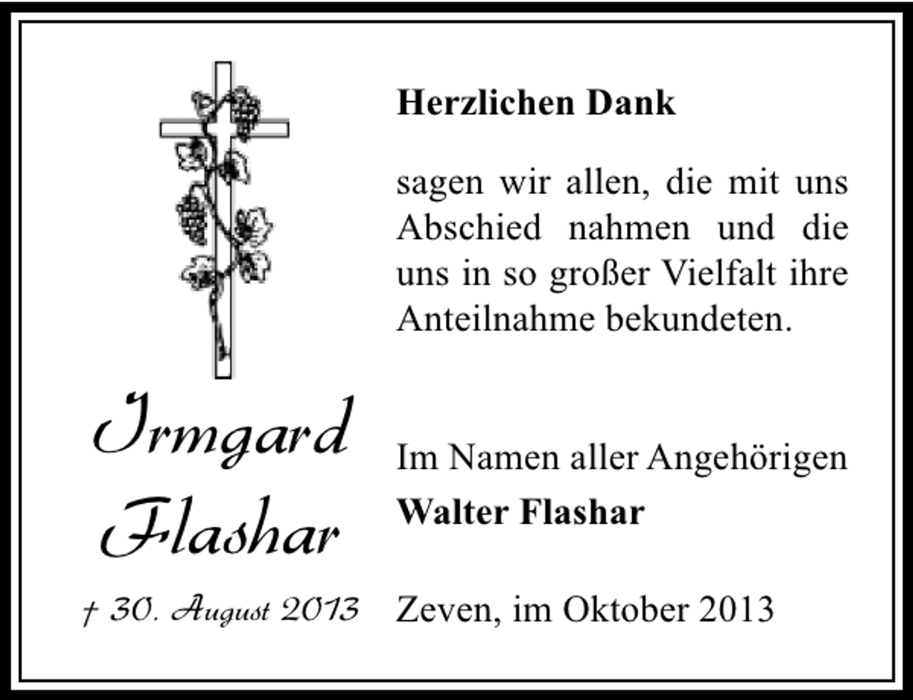 <p>Herzlichen Dank<br />sagen wir allen, die mit uns<br />Abschied nahmen und die<br />uns in so großer Vielfalt ihre<br />Anteilnahme bekundeten.</p><p>Irmgard<br />Flashar</p><p>Im Namen aller Angehörigen<br />Walter Flashar</p><p>† 30. August 2013 Zeven, im Oktober 2013</p>