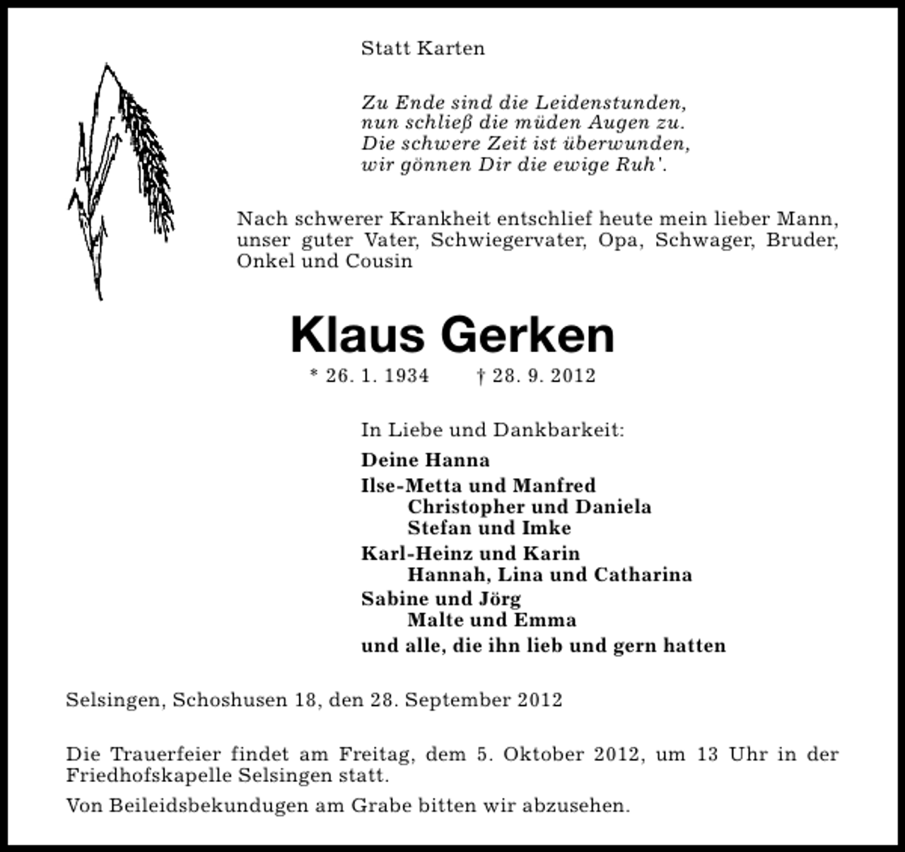 <p>Statt Karten<br />Zu Ende sind die Leidenstunden,<br />nun schließ die müden Augen zu.<br />Die schwere Zeit ist überwunden,<br />wir gönnen Dir die ewige Ruh'.<br />Nach schwerer Krankheit entschlief heute mein lieber Mann,<br />unser guter Vater, Schwiegervater, Opa, Schwager, Bruder,<br />Onkel und Cousin</p><p>Klaus Gerken<br />* 26. 1. 1934</p><p>† 28. 9. 2012</p><p>In Liebe und Dankbarkeit:<br />Deine Hanna<br />Ilse-Metta und Manfred<br />Christopher und Daniela<br />Stefan und Imke<br />Karl-Heinz und Karin<br />Hannah, Lina und Catharina<br />Sabine und Jörg<br />Malte und Emma<br />und alle, die ihn lieb und gern hatten<br />Selsingen, Schoshusen 18, den 28. September 2012<br />Die Trauerfeier findet am Freitag, dem 5. Oktober 2012, um 13 Uhr in der<br />Friedhofskapelle Selsingen statt.<br />Von Beileidsbekundugen am Grabe bitten wir abzusehen.</p>