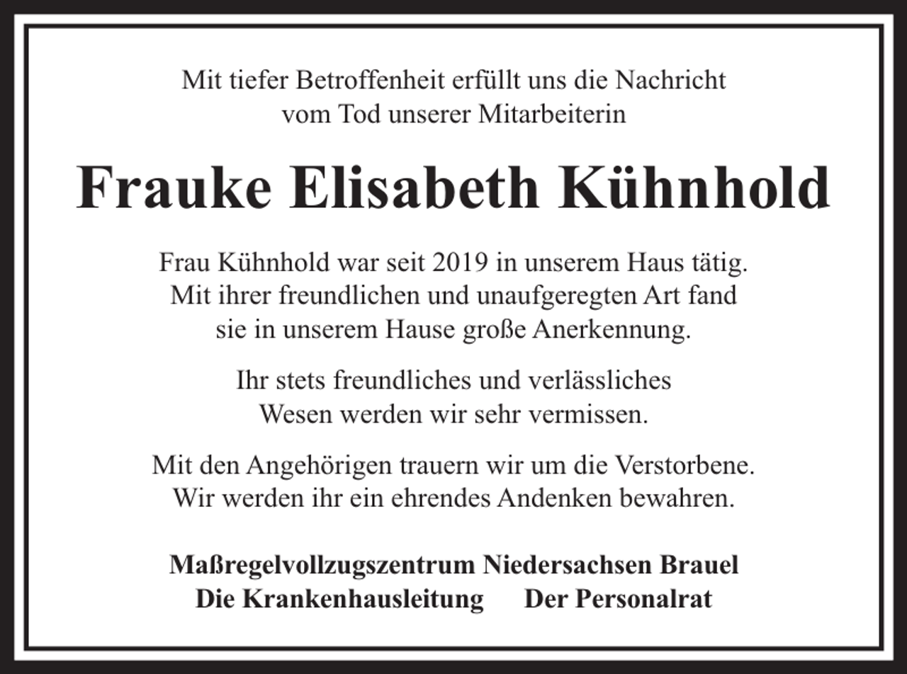 <p>Mit tiefer Betroffenheit erfüllt uns die Nachricht<br />vom Tod unserer Mitarbeiterin</p><p>Frauke Elisabeth Kühnhold<br />Frau Kühnhold war seit 2019 in unserem Haus tätig.<br />Mit ihrer freundlichen und unaufgeregten Art fand<br />sie in unserem Hause große Anerkennung.<br />Ihr stets freundliches und verlässliches<br />Wesen werden wir sehr vermissen.<br />Mit den Angehörigen trauern wir um die Verstorbene.<br />Wir werden ihr ein ehrendes Andenken bewahren.<br />Maßregelvollzugszentrum Niedersachsen Brauel<br />Die Krankenhausleitung Der Personalrat</p>