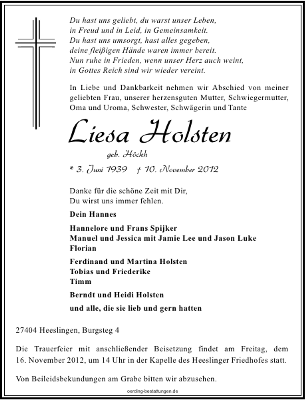<p>Du hast uns geliebt, du warst unser Leben,<br />in Freud und in Leid, in Gemeinsamkeit.<br />Du hast uns umsorgt, hast alles gegeben,<br />deine fleißigen Hände waren immer bereit.<br />Nun ruhe in Frieden, wenn unser Herz auch weint,<br />in Gottes Reich sind wir wieder vereint.<br />In Liebe und Dankbarkeit nehmen wir Abschied von meiner<br />geliebten Frau, unserer herzensguten Mutter, Schwiegermutter,<br />Oma und Uroma, Schwester, Schwägerin und Tante</p><p>Liesa Holsten<br />geb. Höckh<br />* 3. Juni 1939 † 10. November 2012<br />Danke für die schöne Zeit mit Dir,<br />Du wirst uns immer fehlen.<br />Dein Hannes</p><p>Hannelore und Frans Spijker<br />Manuel und Jessica mit Jamie Lee und Jason Luke<br />Florian<br />Ferdinand und Martina Holsten<br />Tobias und Friederike<br />Timm<br />Berndt und Heidi Holsten<br />und alle, die sie lieb und gern hatten<br />27404 Heeslingen, Burgsteg 4<br />Die Trauerfeier mit anschließender Beisetzung findet am Freitag, dem<br />16. November 2012, um 14 Uhr in der Kapelle des Heeslinger Friedhofes statt.<br />Von Beileidsbekundungen am Grabe bitten wir abzusehen.<br />oerding-bestattungen.de</p>