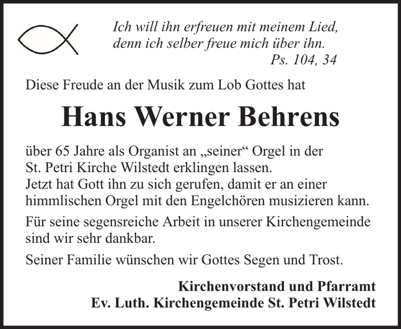 <p>Ich will ihn erfreuen mit meinem Lied,<br />denn ich selber freue mich über ihn.<br />Ps. 104, 34<br />Diese Freude an der Musik zum Lob Gottes hat</p><p>Hans Werner Behrens<br />über 65 Jahre als Organist an „seiner“ Orgel in der<br />St. Petri Kirche Wilstedt erklingen lassen.<br />Jetzt hat Gott ihn zu sich gerufen, damit er an einer<br />himmlischen Orgel mit den Engelchören musizieren kann.<br />Für seine segensreiche Arbeit in unserer Kirchengemeinde<br />sind wir sehr dankbar.<br />Seiner Familie wünschen wir Gottes Segen und Trost.<br />Kirchenvorstand und Pfarramt<br />Ev. Luth. Kirchengemeinde St. Petri Wilstedt</p>