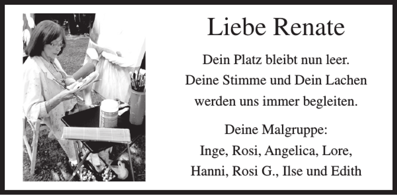 <p>Liebe Renate<br />Dein Platz bleibt nun leer.<br />Deine Stimme und Dein Lachen<br />werden uns immer begleiten.<br />Deine Malgruppe:<br />Inge, Rosi, Angelica, Lore,<br />Hanni, Rosi G., Ilse und Edith</p>