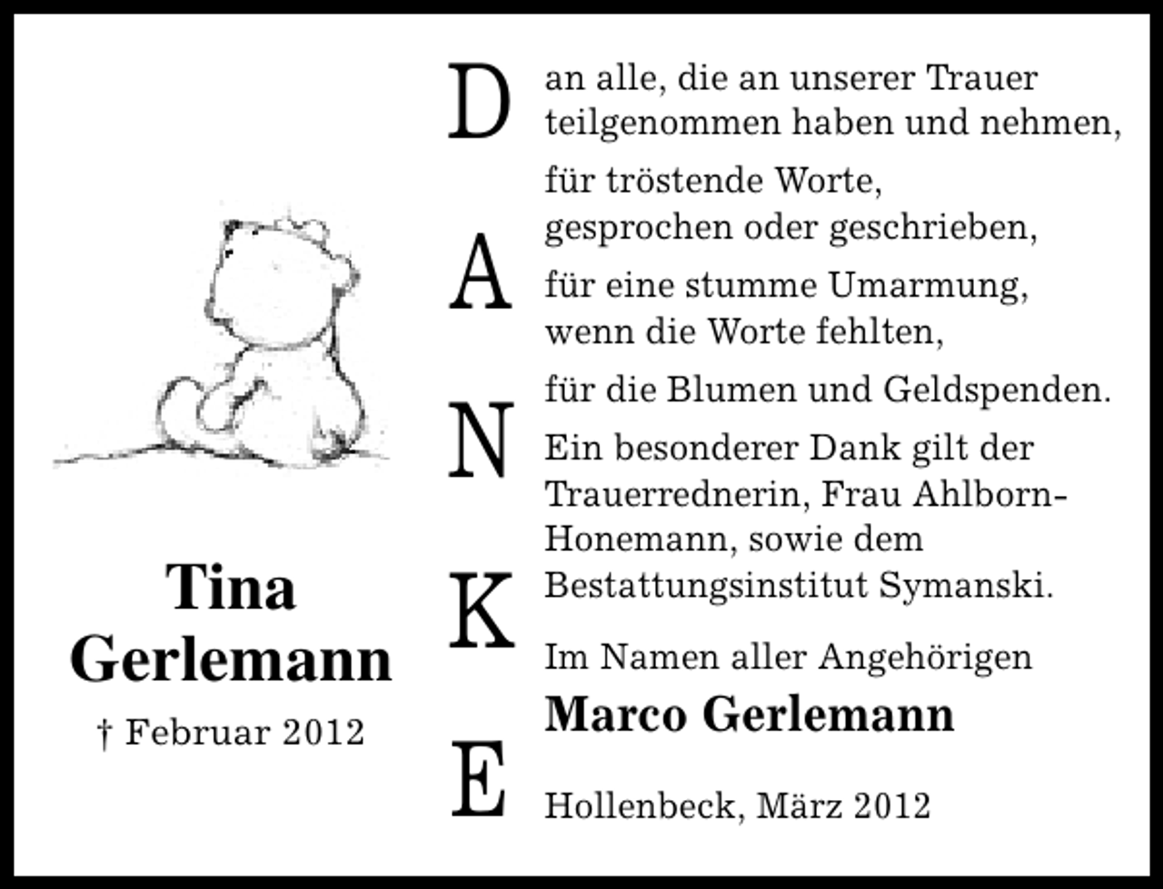 <p>D<br />A<br />N<br />Tina<br />Gerlemann</p><p>K</p><p>† Februar 2012</p><p>E</p><p>an alle, die an unserer Trauer<br />teilgenommen haben und nehmen,<br />für tröstende Worte,<br />gesprochen oder geschrieben,<br />für eine stumme Umarmung,<br />wenn die Worte fehlten,<br />für die Blumen und Geldspenden.<br />Ein besonderer Dank gilt der<br />Trauerrednerin, Frau AhlbornHonemann, sowie dem<br />Bestattungsinstitut Symanski.<br />Im Namen aller Angehörigen</p><p>Marco Gerlemann<br />Hollenbeck, März 2012</p>