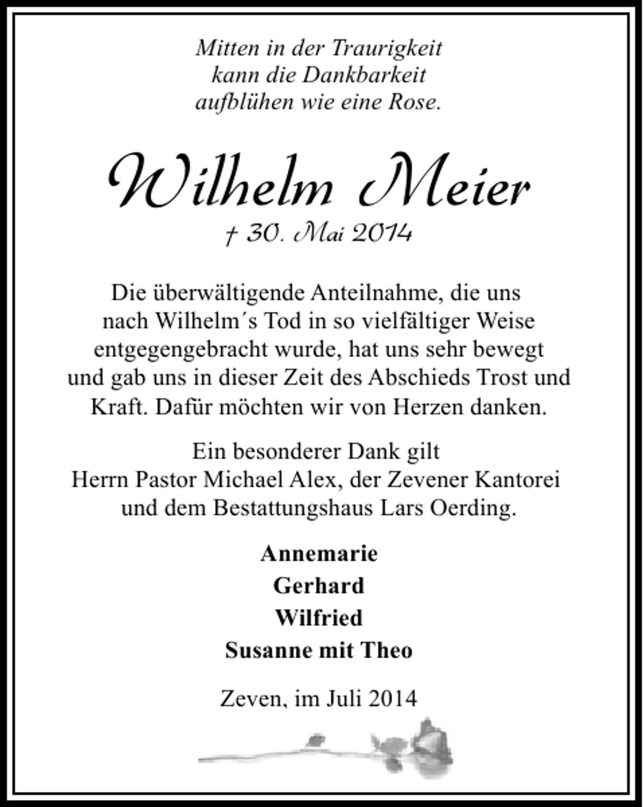 <p>Mitten in der Traurigkeit<br />kann die Dankbarkeit<br />aufblühen wie eine Rose.</p><p>Wilhelm Meier<br />† 30. Mai 2014</p><p>Die überwältigende Anteilnahme, die uns<br />nach Wilhelm´s Tod in so vielfältiger Weise<br />entgegengebracht wurde, hat uns sehr bewegt<br />und gab uns in dieser Zeit des Abschieds Trost und<br />Kraft. Dafür möchten wir von Herzen danken.<br />Ein besonderer Dank gilt<br />Herrn Pastor Michael Alex, der Zevener Kantorei<br />und dem Bestattungshaus Lars Oerding.<br />Annemarie<br />Gerhard<br />Wilfried<br />Susanne mit Theo<br />Zeven, im Juli 2014<br />,</p>