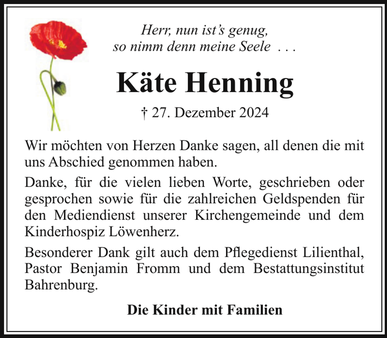 <p>Herr, nun ist’s genug,<br />so nimm denn meine Seele . . .</p><p>Käte Henning<br />† 27. Dezember 2024<br />Wir möchten von Herzen Danke sagen, all denen die mit<br />uns Abschied genommen haben.<br />Danke, für die vielen lieben Worte, geschrieben oder<br />gesprochen sowie für die zahlreichen Geldspenden für<br />den Mediendienst unserer Kirchengemeinde und dem<br />Kinderhospiz Löwenherz.<br />Besonderer Dank gilt auch dem Pﬂegedienst Lilienthal,<br />Pastor Benjamin Fromm und dem Bestattungsinstitut<br />Bahrenburg.<br />Die Kinder mit Familien</p>