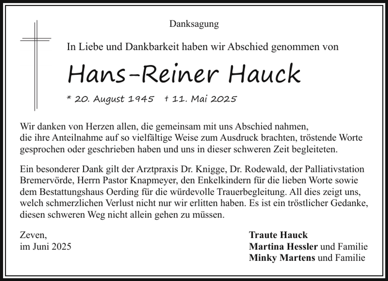 <p>Danksagung</p><p>In Liebe und Dankbarkeit haben wir Abschied genommen von</p><p>Hans-Reiner Hauck<br />* 20. August 1945</p><p>† 11. Mai 2025</p><p>Wir danken von Herzen allen, die gemeinsam mit uns Abschied nahmen,<br />die ihre Anteilnahme auf so vielfältige Weise zum Ausdruck brachten, tröstende Worte<br />gesprochen oder geschrieben haben und uns in dieser schweren Zeit begleiteten.<br />Ein besonderer Dank gilt der Arztpraxis Dr. Knigge, Dr. Rodewald, der Palliativstation<br />Bremervörde, Herrn Pastor Knapmeyer, den Enkelkindern für die lieben Worte sowie<br />dem Bestattungshaus Oerding für die würdevolle Trauerbegleitung. All dies zeigt uns,<br />welch schmerzlichen Verlust nicht nur wir erlitten haben. Es ist ein tröstlicher Gedanke,<br />diesen schweren Weg nicht allein gehen zu müssen.<br />Zeven,<br />im Juni 2025</p><p>Traute Hauck<br />Martina Hessler und Familie<br />Minky Martens und Familie</p>