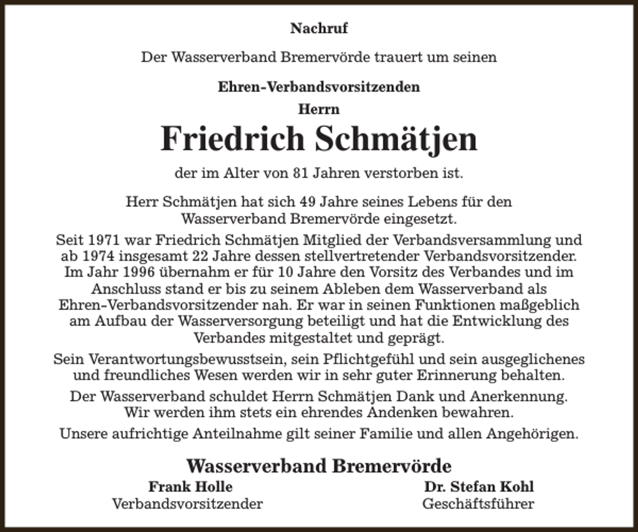 <p>Nachruf<br />Der Wasserverband Bremervörde trauert um seinen<br />Ehren-Verbandsvorsitzenden<br />Herrn</p><p>Friedrich Schmätjen<br />der im Alter von 81 Jahren verstorben ist.<br />Herr Schmätjen hat sich 49 Jahre seines Lebens für den<br />Wasserverband Bremervörde eingesetzt.<br />Seit 1971 war Friedrich Schmätjen Mitglied der Verbandsversammlung und<br />ab 1974 insgesamt 22 Jahre dessen stellvertretender Verbandsvorsitzender.<br />Im Jahr 1996 übernahm er für 10 Jahre den Vorsitz des Verbandes und im<br />Anschluss stand er bis zu seinem Ableben dem Wasserverband als<br />Ehren-Verbandsvorsitzender nah. Er war in seinen Funktionen maßgeblich<br />am Aufbau der Wasserversorgung beteiligt und hat die Entwicklung des<br />Verbandes mitgestaltet und geprägt.<br />Sein Verantwortungsbewusstsein, sein Pflichtgefühl und sein ausgeglichenes<br />und freundliches Wesen werden wir in sehr guter Erinnerung behalten.<br />Der Wasserverband schuldet Herrn Schmätjen Dank und Anerkennung.<br />Wir werden ihm stets ein ehrendes Andenken bewahren.<br />Unsere aufrichtige Anteilnahme gilt seiner Familie und allen Angehörigen.</p><p>Wasserverband Bremervörde</p><p>Frank Holle<br />Verbandsvorsitzender</p><p>Dr. Stefan Kohl<br />Geschäftsführer</p>