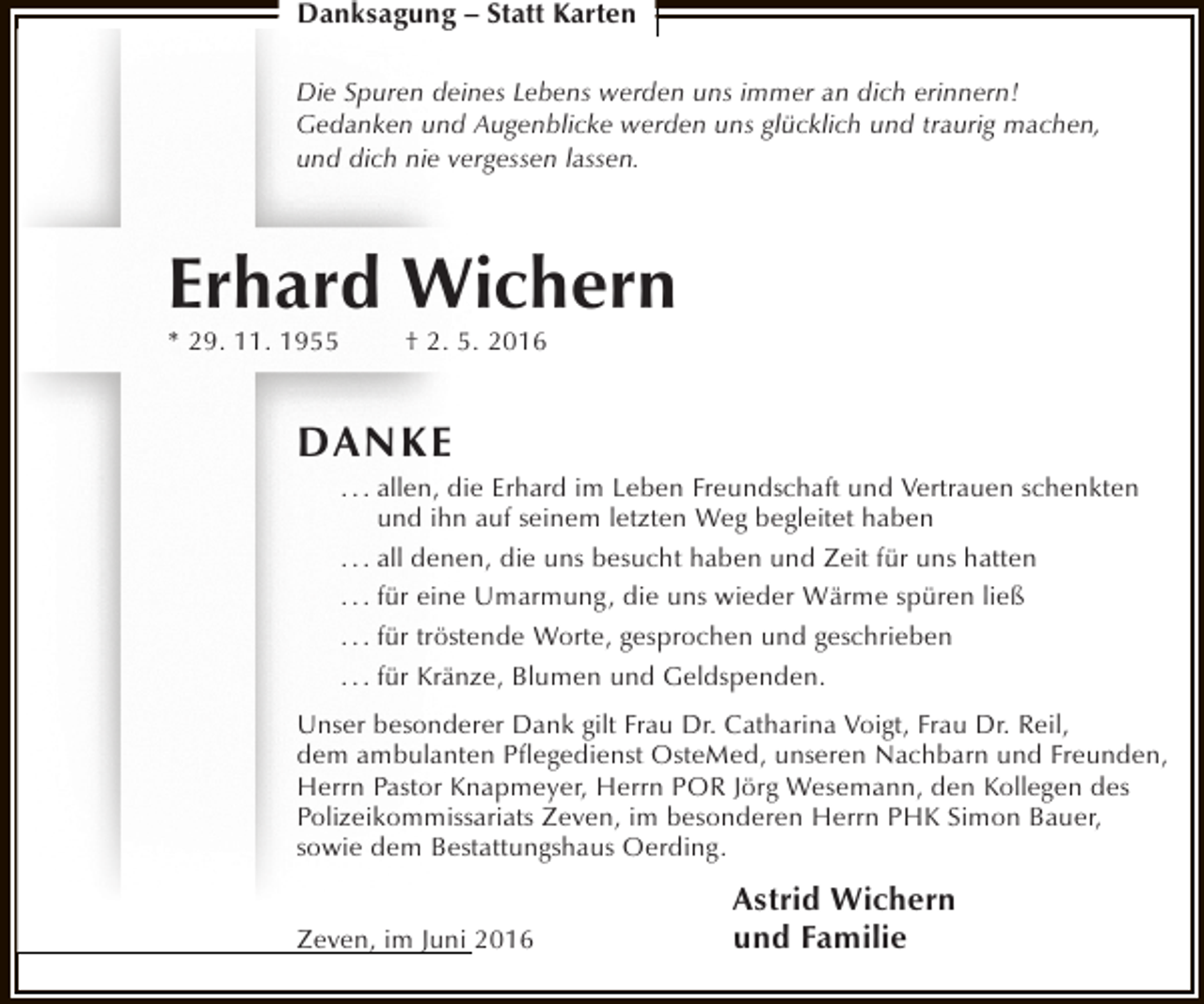 <p>Danksagung – Statt Karten<br />Die Spuren deines Lebens werden uns immer an dich erinnern!<br />Gedanken und Augenblicke werden uns glücklich und traurig machen,<br />und dich nie vergessen lassen.</p><p>Erhard Wichern<br />* 29. 11. 1955</p><p>† 2. 5. 2016</p><p>DAN K E</p><p>. . . allen, die Erhard im Leben Freundschaft und Vertrauen schenkten<br />und ihn auf seinem letzten Weg begleitet haben<br />. . . all denen, die uns besucht haben und Zeit für uns hatten<br />. . . für eine Umarmung, die uns wieder Wärme spüren ließ<br />. . . für tröstende Worte, gesprochen und geschrieben<br />. . . für Kränze, Blumen und Geldspenden.</p><p>Unser besonderer Dank gilt Frau Dr. Catharina Voigt, Frau Dr. Reil,<br />dem ambulanten Pflegedienst OsteMed, unseren Nachbarn und Freunden,<br />Herrn Pastor Knapmeyer, Herrn POR Jörg Wesemann, den Kollegen des<br />Polizeikommissariats Zeven, im besonderen Herrn PHK Simon Bauer,<br />sowie dem Bestattungshaus Oerding.<br />Zeven, im Juni 2016</p><p>Astrid Wichern<br />und Familie</p>