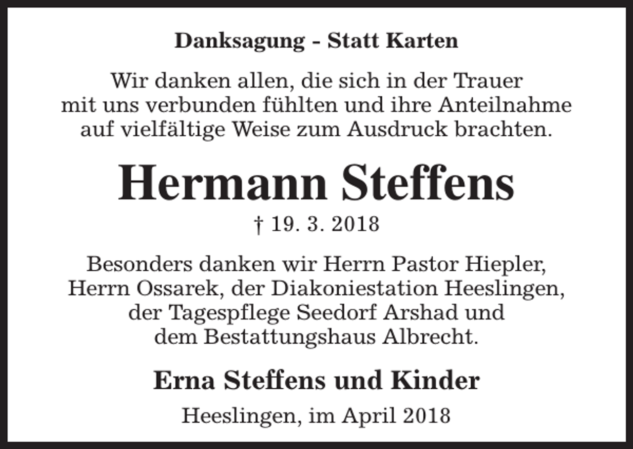 <p>Danksagung - Statt Karten<br />Wir danken allen, die sich in der Trauer<br />mit uns verbunden fühlten und ihre Anteilnahme<br />auf vielfältige Weise zum Ausdruck brachten.</p><p>Hermann Steffens<br />† 19. 3. 2018</p><p>Besonders danken wir Herrn Pastor Hiepler,<br />Herrn Ossarek, der Diakoniestation Heeslingen,<br />der Tagespflege Seedorf Arshad und<br />dem Bestattungshaus Albrecht.</p><p>Erna Steffens und Kinder<br />Heeslingen, im April 2018</p>