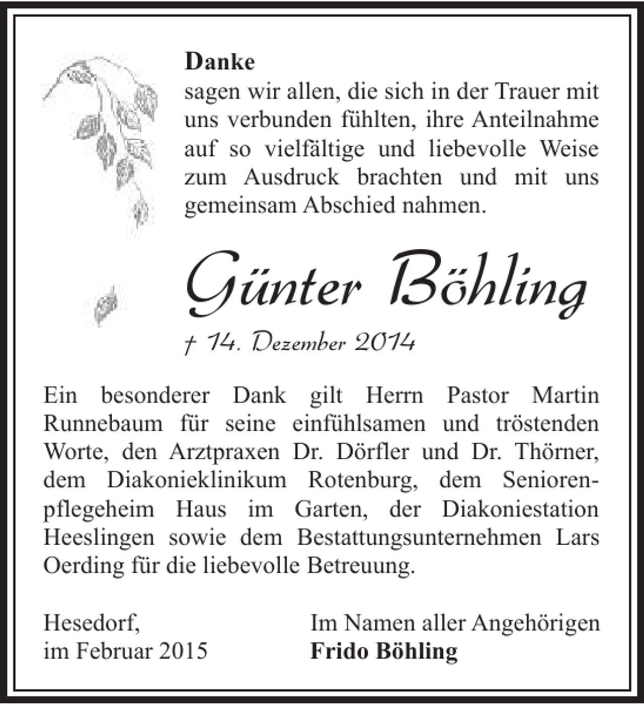 <p>Danke</p><p>sagen wir allen, die sich in der Trauer mit<br />uns verbunden fühlten, ihre Anteilnahme<br />auf so vielfältige und liebevolle Weise<br />zum Ausdruck brachten und mit uns<br />gemeinsam Abschied nahmen.</p><p>Günter Böhling<br />† 14. Dezember 2014</p><p>Ein besonderer Dank gilt Herrn Pastor Martin<br />Runnebaum für seine einfühlsamen und tröstenden<br />Worte, den Arztpraxen Dr. Dörfler und Dr. Thörner,<br />dem Diakonieklinikum Rotenburg, dem Seniorenpflegeheim Haus im Garten, der Diakoniestation<br />Heeslingen sowie dem Bestattungsunternehmen Lars<br />Oerding für die liebevolle Betreuung.<br />Hesedorf,<br />im Februar 2015</p><p>Im Namen aller Angehörigen<br />Frido Böhling</p>